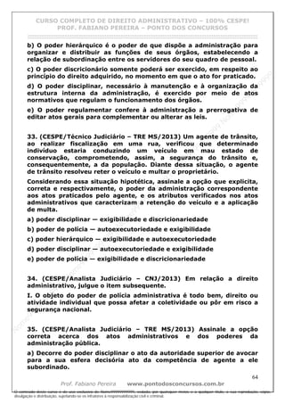 N
om
e99999999999
N
om
e99999999999
N
om
e99999999999
N
om
e99999999999
N
om
e99999999999
N
om
e99999999999
N
om
e99999999999
N
om
e99999999999
N
om
e99999999999
N
om
e99999999999
N o m e 9 9 9 9 9 9 9 9 9 9 9
O conteúdo deste curso é de uso exclusivo de Nome99999999999, vedada, por quaisquer meios e a qualquer título, a sua reprodução, cópia,
divulgação e distribuição, sujeitando-se os infratores à responsabilização civil e criminal.
CURSO COMPLETO DE DIREITO ADMINISTRATIVO – 100% CESPE!
PROF. FABIANO PEREIRA – PONTO DOS CONCURSOS
------------------------------------------------------------------------------------------------------------------------------------------------------------------------------------------------------
64
Prof. Fabiano Pereira www.pontodosconcursos.com.br
b) O poder hierárquico é o poder de que dispõe a administração para
organizar e distribuir as funções de seus órgãos, estabelecendo a
relação de subordinação entre os servidores do seu quadro de pessoal.
c) O poder discricionário somente poderá ser exercido, em respeito ao
princípio do direito adquirido, no momento em que o ato for praticado.
d) O poder disciplinar, necessário à manutenção e à organização da
estrutura interna da administração, é exercido por meio de atos
normativos que regulam o funcionamento dos órgãos.
e) O poder regulamentar confere à administração a prerrogativa de
editar atos gerais para complementar ou alterar as leis.
33. (CESPE/Técnico Judiciário – TRE MS/2013) Um agente de trânsito,
ao realizar fiscalização em uma rua, verificou que determinado
indivíduo estaria conduzindo um veículo em mau estado de
conservação, comprometendo, assim, a segurança do trânsito e,
consequentemente, a da população. Diante dessa situação, o agente
de trânsito resolveu reter o veículo e multar o proprietário.
Considerando essa situação hipotética, assinale a opção que explicita,
correta e respectivamente, o poder da administração correspondente
aos atos praticados pelo agente, e os atributos verificados nos atos
administrativos que caracterizam a retenção do veículo e a aplicação
de multa.
a) poder disciplinar — exigibilidade e discricionariedade
b) poder de polícia — autoexecutoriedade e exigibilidade
c) poder hierárquico — exigibilidade e autoexecutoriedade
d) poder disciplinar — autoexecutoriedade e exigibilidade
e) poder de polícia — exigibilidade e discricionariedade
34. (CESPE/Analista Judiciário – CNJ/2013) Em relação a direito
administrativo, julgue o item subsequente.
I. O objeto do poder de polícia administrativa é todo bem, direito ou
atividade individual que possa afetar a coletividade ou pôr em risco a
segurança nacional.
35. (CESPE/Analista Judiciário – TRE MS/2013) Assinale a opção
correta acerca dos atos administrativos e dos poderes da
administração pública.
a) Decorre do poder disciplinar o ato da autoridade superior de avocar
para a sua esfera decisória ato da competência de agente a ele
subordinado.
 