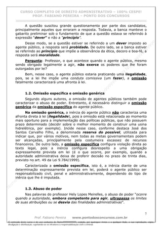 N
om
e99999999999
N
om
e99999999999
N
om
e99999999999
N
om
e99999999999
N
om
e99999999999
N
om
e99999999999
N
om
e99999999999
N
om
e99999999999
N
om
e99999999999
N
om
e99999999999
N o m e 9 9 9 9 9 9 9 9 9 9 9
O conteúdo deste curso é de uso exclusivo de Nome99999999999, vedada, por quaisquer meios e a qualquer título, a sua reprodução, cópia,
divulgação e distribuição, sujeitando-se os infratores à responsabilização civil e criminal.
CURSO COMPLETO DE DIREITO ADMINISTRATIVO – 100% CESPE!
PROF. FABIANO PEREIRA – PONTO DOS CONCURSOS
------------------------------------------------------------------------------------------------------------------------------------------------------------------------------------------------------
7
Prof. Fabiano Pereira www.pontodosconcursos.com.br
A questão suscitou grande questionamento por parte dos candidatos,
principalmente aqueles que erraram a resposta. Todavia, a banca manteve o
gabarito preliminar sob o fundamento de que a questão estava se referindo à
expressão “dever” e não a “princípio”.
Desse modo, se a questão estiver se referindo a um dever imposto ao
agente público, a resposta será probidade. De outro lado, se a banca estiver
se referindo ao princípio que impõe a observância da ética, decoro e boa-fé, a
resposta será moralidade.
Pergunta: Professor, o que acontece quando o agente público, mesmo
sendo obrigado legalmente a agir, não exerce os poderes que lhe foram
outorgados por lei?
Bem, nesse caso, o agente público estaria praticando uma ilegalidade,
pois, se a lei lhe impõe uma conduta comissiva (um fazer), a omissão
fatalmente caracterizará uma afronta à lei.
1.2. Omissão específica e omissão genérica
Segundo alguns autores, a omissão de agentes públicos também pode
caracterizar o abuso de poder. Entretanto, é necessário distinguir a omissão
genérica da omissão específica do agente público.
Na omissão genérica, a inércia do agente público não caracteriza uma
afronta direta à lei (ilegalidade), pois a omissão está relacionada ao momento
mais oportuno para a implementação das políticas públicas, que não possuem
prazo determinado (decidir sobre o melhor momento de construir uma usina
hidrelétrica, por exemplo). Incide nesse caso, conforme destaca José dos
Santos Carvalho Filho, a denominada reserva do possível, utilizada para
indicar que, por vários motivos, nem todas as metas governamentais podem
ser alcançadas, principalmente pela costumeira escassez de recursos
financeiros. De outro lado, a omissão específica configura violação direta ao
texto legal, pois a inércia configura desrespeito a uma obrigação
expressamente prevista em lei (é o que ocorre, por exemplo, quando a
autoridade administrativa deixa de proferir decisão no prazo de trinta dias,
previsto no art. 49 da Lei 9.784/1999).
Caracterizada a omissão específica, isto é, a inércia diante de uma
determinação expressamente prevista em lei, poderá o agente público ser
responsabilizado civil, penal e administrativamente, dependendo do tipo de
inércia que lhe é imputada.
1.3. Abuso de poder
Nas palavras do professor Hely Lopes Meirelles, o abuso de poder “ocorre
quando a autoridade, embora competente para agir, ultrapassa os limites
de suas atribuições ou se desvia das finalidades administrativas”.
 