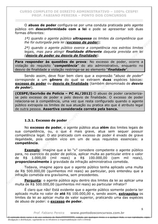 N
om
e99999999999
N
om
e99999999999
N
om
e99999999999
N
om
e99999999999
N
om
e99999999999
N
om
e99999999999
N
om
e99999999999
N
om
e99999999999
N
om
e99999999999
N
om
e99999999999
N o m e 9 9 9 9 9 9 9 9 9 9 9
O conteúdo deste curso é de uso exclusivo de Nome99999999999, vedada, por quaisquer meios e a qualquer título, a sua reprodução, cópia,
divulgação e distribuição, sujeitando-se os infratores à responsabilização civil e criminal.
CURSO COMPLETO DE DIREITO ADMINISTRATIVO – 100% CESPE!
PROF. FABIANO PEREIRA – PONTO DOS CONCURSOS
------------------------------------------------------------------------------------------------------------------------------------------------------------------------------------------------------
8
Prof. Fabiano Pereira www.pontodosconcursos.com.br
O abuso de poder configura-se por uma conduta praticada pelo agente
público em desconformidade com a lei e pode se apresentar sob duas
formas diferentes:
1ª) quando o agente público ultrapassa os limites da competência que
lhe foi outorgada pela lei (excesso de poder);
2ª) quando o agente público exerce a competência nos estritos limites
legais, mas para atingir finalidade diferente daquela prevista em lei
(desvio de poder ou desvio de finalidade).
Para responder às questões de prova: No excesso de poder, ocorre a
violação do requisito “competência” do ato administrativo, enquanto no
desvio de finalidade a violação restringe-se ao elemento “finalidade”.
Sendo assim, deve ficar bem claro que a expressão “abuso de poder”
corresponde a um gênero do qual se extraem duas espécies básicas:
excesso de poder ou desvio de finalidade (também denominado de desvio
de poder).
(CESPE/Escrivão de Polícia – PC AL/2012) O abuso de poder caracteriza-
se pelo excesso de poder e pelo desvio de finalidade. O excesso de poder
relaciona-se à competência, uma vez que resta configurado quando o agente
público extrapola os limites de sua atuação ou pratica ato que é atributo legal
de outra pessoa. Assertiva considerada correta pela banca.
1.3.1. Excesso de poder
No excesso de poder, o agente público atua além dos limites legais de
sua competência, ou, o que é mais grave, atua sem sequer possuir
competência legal. O ato praticado com excesso de poder é eivado de grave
ilegalidade, pois contém vício em um de seus requisitos essenciais: a
competência.
Exemplo: imagine que a lei “x” considere competente o agente público
para, no exercício do poder de polícia, aplicar multa ao particular entre o valor
de R$ 1.000,00 (mil reais) a R$ 100.000,00 (cem mil reais),
proporcionalmente à gravidade da infração administrativa cometida.
Todavia, imagine agora que o agente público tenha aplicado uma multa
de R$ 500.000,00 (quinhentos mil reais) ao particular, pois entendeu que a
infração cometida era gravíssima, sem precedentes.
Pergunta: o agente público agiu dentro dos limites da lei ao aplicar uma
multa de R$ 500.000,00 (quinhentos mil reais) ao particular infrator?
É claro que não! Está evidente que o agente público somente poderia ter
aplicado multa no valor de até R$ 100.000,00 e, sendo assim, extrapolou os
limites da lei ao aplicar multa de valor superior, praticando uma das espécies
de abuso de poder: o excesso de poder.
 