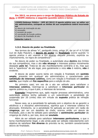 N
om
e99999999999
N
om
e99999999999
N
om
e99999999999
N
om
e99999999999
N
om
e99999999999
N
om
e99999999999
N
om
e99999999999
N
om
e99999999999
N
om
e99999999999
N
om
e99999999999
N o m e 9 9 9 9 9 9 9 9 9 9 9
O conteúdo deste curso é de uso exclusivo de Nome99999999999, vedada, por quaisquer meios e a qualquer título, a sua reprodução, cópia,
divulgação e distribuição, sujeitando-se os infratores à responsabilização civil e criminal.
CURSO COMPLETO DE DIREITO ADMINISTRATIVO – 100% CESPE!
PROF. FABIANO PEREIRA – PONTO DOS CONCURSOS
------------------------------------------------------------------------------------------------------------------------------------------------------------------------------------------------------
9
Prof. Fabiano Pereira www.pontodosconcursos.com.br
Em 2012, na prova para o cargo de Defensor Público do Estado do
Acre, o CESPE elaborou a seguinte questão sobre o tema:
(CESPE/Defensor Público – DPE AC/2012) O agente público que, ao editar um
ato administrativo, extrapole os limites de sua competência estará incorrendo
em
a) desvio da motivação do ato.
b) avocação.
c) excesso de poder.
d) usurpação de função pública.
e) desvio da finalidade do ato.
Gabarito: Letra C.
1.3.2. Desvio de poder ou finalidade
Nos termos da alínea “e”, parágrafo único, artigo 2º, da Lei nº 4.717/65
(Lei de Ação Popular), o desvio de poder ou finalidade ocorre quando “o
agente pratica o ato visando a fim diverso daquele previsto, explícita ou
implicitamente, na regra de competência”.
No desvio de poder ou finalidade, a autoridade atua dentro dos limites
da sua competência, mas o ato não alcança o interesse público inicialmente
desejado pela lei. Trata-se de ato manifestamente contrário à lei, mas que
tem a “aparência” de ato legal, pois geralmente o vício não é notório, não é
evidente.
O desvio de poder ocorre tanto em relação à finalidade em sentido
amplo, presente em qualquer ato administrativo e caracterizada pela
satisfação do interesse coletivo, como em relação à finalidade em sentido
estrito, que impõe um fim específico para a edição do ato.
No primeiro caso, em vez de o ato ser editado para satisfazer o
interesse coletivo, restringe-se a satisfazer o interesse particular do
agente público ou, o que é pior, o interesse de terceiros.
Exemplo: imaginemos que, após regular processo administrativo, uma
autoridade pública tenha aplicado a um subordinado a penalidade de
suspensão por 20 (vinte) dias em virtude da suposta prática de infração
funcional.
Nesse caso, se a penalidade foi aplicada com o objetivo de se garantir a
eficiência e a disciplina administrativa, significa que o interesse coletivo foi
alcançado. Entretanto, se a penalidade foi aplicada ao servidor em razão de
vingança, por ser um desafeto do chefe, ocorreu então um desvio de
finalidade, pois o ato foi editado para satisfazer o sentimento particular de
vingança do chefe e, por isso, deve ser anulado.
Além de ser editado para satisfazer interesses particulares, o que o
torna manifestamente ilegal, o ato ainda pode ser editado indevidamente com
objetivo de satisfazer fim diverso do previsto na lei, também caracterizando
desvio de finalidade.
 