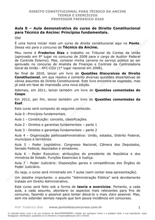 Nome99999999999


                    DIREITO CONSTITUCIONAL PARA TÉCNICO DA ANCINE
                                 TEORIA E EXERCÍCIOS
                              PROFESSOR FREDERICO DIAS

       Aula 0 – Aula demonstrativa do curso de Direito Constitucional
       para Técnico da Ancine: Princípios fundamentais.
       Olá!




                                                                                                                                99
       É uma honra iniciar mais um curso de direito constitucional aqui no Ponto.




                                                                                                                              99
       Dessa vez para o concurso de Técnico da Ancine.




                                                                                                                         99
                                                                                                                       99
       Meu nome é Frederico Dias e trabalho no Tribunal de Contas da União




                                                                                                                99
       (aprovado em 9° lugar no concurso de 2008 para o cargo de Auditor Federal




                                                                                                              e9
       de Controle Externo). Mas, comecei minha carreira no serviço público ao ser




                                                                                                            om
       aprovado no concurso de Analista de Finanças e Controle da Controladoria




                                                                                                          N
       Geral da União - AFC-CGU (1° lugar nacional em 2008).




                                                                                                     99
       No final de 2010, lancei um livro de Questões Discursivas de Direito




                                                                                                  99
       Constitucional, em que resolvo e comento diversas questões dissertativas de




                                                                                               99
                                                                                           99
       vários assuntos do Direito Constitucional. Este livro encontra-se esgotado, mas




                                                                                        99
       já está em fase de impressão uma nova edição.



                                                                                     e9
       Ademais, em 2011, lancei também um livro de Questões comentadas do
       Cespe.                                                                   om
                                                                              N
                                                                          99

       Em 2012, por fim, lancei também um livro de Questões comentadas da
                                                                       99



       Esaf.
                                                                   99




       Este curso será composto do seguinte conteúdo.
                                                                99
                                                             99




       Aula 0 –Princípios fundamentais.
                                                         e9




       Aula 1 - Constituição: conceito, classificações.
                                                     om
                                                   N




       Aula 2 - Direitos e garantias fundamentais – parte 1
                                                9
                                             99




       Aula 3 - Direitos e garantias fundamentais – parte 2
                                          99




       Aula 4 - Organização políticoadministrativa: União, estados, Distrito Federal,
                                       9
                                    99




       municípios e territórios.
                                99
                              e9




       Aula 5 - Poder Legislativo: Congresso Nacional, Câmara dos Deputados,
                          om




       Senado Federal, deputados e senadores.
                         N




       Aula 6 - Poder Executivo: atribuições do presidente da República e dos
                    99




       ministros de Estado. Funções Essenciais à Justiça.
                     9
                  99




       Aula 7 - Poder Judiciário: Disposições gerais e competências dos Órgãos do
           99




       Poder Judiciário.
       9 99




       Ou seja, o curso será ministrado em 7 aulas (sem contar essa apresentação).
    e9
om




       Um detalhe importante: o assunto “Administração Pública” será devidamente
N




       tratado em Direito Administrativo.
       Este curso será feito sob a forma de teoria e exercícios. Portanto, a cada
       aula, a cada assunto, abordarei os aspectos mais relevantes para fins de
       concurso, fazendo o possível para tentar deixá-lo o mais claro possível. Mas,
       sem me estender demais naquilo que tem pouca incidência em concursos.

       Prof. Frederico Dias            www.pontodosconcursos.com.br                                                           1
O conteúdo deste curso é de uso exclusivo de Nome99999999999, vedada, por quaisquer meios e a qualquer título, a sua reprodução, cópia,
divulgação e distribuição, sujeitando-se os infratores à responsabilização civil e criminal.
 