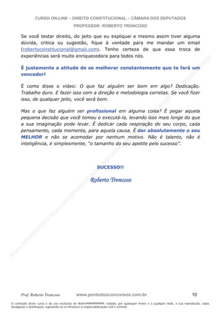 N
om
e99999999999
N
om
e99999999999
N
om
e99999999999
N
om
e99999999999
N
om
e99999999999
N
om
e99999999999
N
om
e99999999999
N
om
e99999999999
N
om
e99999999999
N
om
e99999999999
N o m e 9 9 9 9 9 9 9 9 9 9 9
O conteúdo deste curso é de uso exclusivo de Nome99999999999, vedada, por quaisquer meios e a qualquer título, a sua reprodução, cópia,
divulgação e distribuição, sujeitando-se os infratores à responsabilização civil e criminal.
CURSO ON-LINE – DIREITO CONSTITUCIONAL – CÂMARA DOS DEPUTADOS
PROFESSOR: ROBERTO TRONCOSO
Prof. Roberto Troncoso www.pontodosconcursos.com.br 10
Se você testar direito, do jeito que eu expliquei e mesmo assim tiver alguma
dúvida, critica ou sugestão, fique à vontade para me mandar um email
(robertoconstitucional@gmail.com). Tenho certeza de que essa troca de
experiências será muito enriquecedora para todos nós.
É justamente a atitude de se melhorar constantemente que te fará um
vencedor!
É como disse o vídeo: O que faz alguém ser bom em algo? Dedicação.
Trabalho duro. E fazer isso com a direção e metodologia corretas. Se você fizer
isso, de qualquer jeito, você será bom.
Mas o que faz alguém ser profissional em alguma coisa? É pegar aquela
pequena decisão que você tomou e executá-la, levando isso mais longe do que
a sua imaginação pode levar. É dedicar cada respiração do seu corpo, cada
pensamento, cada momento, para aquela causa. É dar absolutamente o seu
MELHOR e não se acomodar por nenhum motivo. Não é talento, não é
inteligência, é simplesmente, “o tamanho do seu apetite pelo sucesso”.
SUCESSO!!
Roberto Troncoso
 