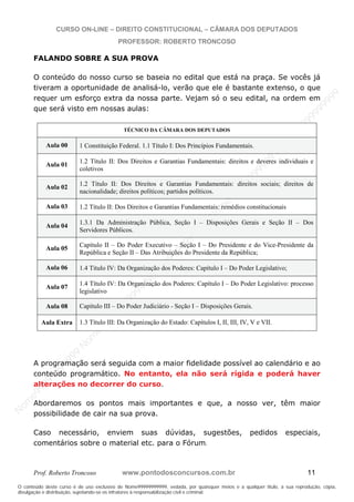 N
om
e99999999999
N
om
e99999999999
N
om
e99999999999
N
om
e99999999999
N
om
e99999999999
N
om
e99999999999
N
om
e99999999999
N
om
e99999999999
N
om
e99999999999
N
om
e99999999999
N o m e 9 9 9 9 9 9 9 9 9 9 9
O conteúdo deste curso é de uso exclusivo de Nome99999999999, vedada, por quaisquer meios e a qualquer título, a sua reprodução, cópia,
divulgação e distribuição, sujeitando-se os infratores à responsabilização civil e criminal.
CURSO ON-LINE – DIREITO CONSTITUCIONAL – CÂMARA DOS DEPUTADOS
PROFESSOR: ROBERTO TRONCOSO
Prof. Roberto Troncoso www.pontodosconcursos.com.br 11
FALANDO SOBRE A SUA PROVA
O conteúdo do nosso curso se baseia no edital que está na praça. Se vocês já
tiveram a oportunidade de analisá-lo, verão que ele é bastante extenso, o que
requer um esforço extra da nossa parte. Vejam só o seu edital, na ordem em
que será visto em nossas aulas:
TÉCNICO DA CÂMARA DOS DEPUTADOS
Aula 00 1 Constituição Federal. 1.1 Título I: Dos Princípios Fundamentais.
Aula 01
1.2 Título II: Dos Direitos e Garantias Fundamentais: direitos e deveres individuais e
coletivos
Aula 02 1.2 Título II: Dos Direitos e Garantias Fundamentais: direitos sociais; direitos de
nacionalidade; direitos políticos; partidos políticos.
Aula 03 1.2 Título II: Dos Direitos e Garantias Fundamentais: remédios constitucionais
Aula 04
1.3.1 Da Administração Pública, Seção I – Disposições Gerais e Seção II – Dos
Servidores Públicos.
Aula 05
Capítulo II – Do Poder Executivo – Seção I – Do Presidente e do Vice-Presidente da
República e Seção II – Das Atribuições do Presidente da República;
Aula 06 1.4 Título IV: Da Organização dos Poderes: Capítulo I – Do Poder Legislativo;
Aula 07
1.4 Título IV: Da Organização dos Poderes: Capítulo I – Do Poder Legislativo: processo
legislativo
Aula 08 Capítulo III – Do Poder Judiciário - Seção I – Disposições Gerais.
Aula Extra 1.3 Título III: Da Organização do Estado: Capítulos I, II, III, IV, V e VII.
A programação será seguida com a maior fidelidade possível ao calendário e ao
conteúdo programático. No entanto, ela não será rígida e poderá haver
alterações no decorrer do curso.
Abordaremos os pontos mais importantes e que, a nosso ver, têm maior
possibilidade de cair na sua prova.
Caso necessário, enviem suas dúvidas, sugestões, pedidos especiais,
comentários sobre o material etc. para o Fórum.
 