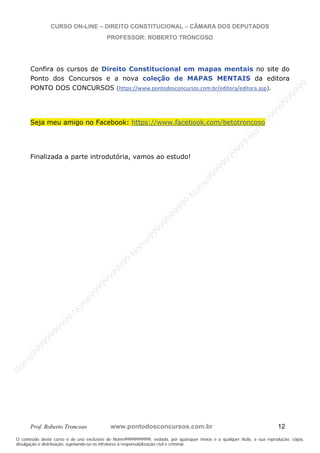 N
om
e99999999999
N
om
e99999999999
N
om
e99999999999
N
om
e99999999999
N
om
e99999999999
N
om
e99999999999
N
om
e99999999999
N
om
e99999999999
N
om
e99999999999
N
om
e99999999999
N o m e 9 9 9 9 9 9 9 9 9 9 9
O conteúdo deste curso é de uso exclusivo de Nome99999999999, vedada, por quaisquer meios e a qualquer título, a sua reprodução, cópia,
divulgação e distribuição, sujeitando-se os infratores à responsabilização civil e criminal.
CURSO ON-LINE – DIREITO CONSTITUCIONAL – CÂMARA DOS DEPUTADOS
PROFESSOR: ROBERTO TRONCOSO
Prof. Roberto Troncoso www.pontodosconcursos.com.br 12
Confira os cursos de Direito Constitucional em mapas mentais no site do
Ponto dos Concursos e a nova coleção de MAPAS MENTAIS da editora
PONTO DOS CONCURSOS (https://www.pontodosconcursos.com.br/editora/editora.asp).
Seja meu amigo no Facebook: https://www.facebook.com/betotroncoso
Finalizada a parte introdutória, vamos ao estudo!
 