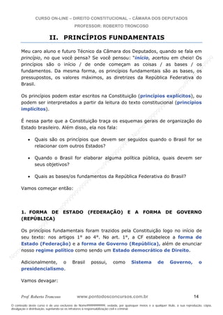 N
om
e99999999999
N
om
e99999999999
N
om
e99999999999
N
om
e99999999999
N
om
e99999999999
N
om
e99999999999
N
om
e99999999999
N
om
e99999999999
N
om
e99999999999
N
om
e99999999999
N o m e 9 9 9 9 9 9 9 9 9 9 9
O conteúdo deste curso é de uso exclusivo de Nome99999999999, vedada, por quaisquer meios e a qualquer título, a sua reprodução, cópia,
divulgação e distribuição, sujeitando-se os infratores à responsabilização civil e criminal.
CURSO ON-LINE – DIREITO CONSTITUCIONAL – CÂMARA DOS DEPUTADOS
PROFESSOR: ROBERTO TRONCOSO
Prof. Roberto Troncoso www.pontodosconcursos.com.br 14
II. PRINCÍPIOS FUNDAMENTAIS
Meu caro aluno e futuro Técnico da Câmara dos Deputados, quando se fala em
princípio, no que você pensa? Se você pensou: “início, acertou em cheio! Os
princípios são o início / de onde começam as coisas / as bases / os
fundamentos. Da mesma forma, os princípios fundamentais são as bases, os
pressupostos, os valores máximos, as diretrizes da República Federativa do
Brasil.
Os princípios podem estar escritos na Constituição (princípios explícitos), ou
podem ser interpretados a partir da leitura do texto constitucional (princípios
implícitos).
É nessa parte que a Constituição traça os esquemas gerais de organização do
Estado brasileiro. Além disso, ela nos fala:
Quais são os princípios que devem ser seguidos quando o Brasil for se
relacionar com outros Estados?
Quando o Brasil for elaborar alguma política pública, quais devem ser
seus objetivos?
Quais as bases/os fundamentos da República Federativa do Brasil?
Vamos começar então:
1. FORMA DE ESTADO (FEDERAÇÃO) E A FORMA DE GOVERNO
(REPÚBLICA)
Os princípios fundamentais foram trazidos pela Constituição logo no início de
seu texto: nos artigos 1° ao 4°. No art. 1°, a CF estabelece a forma de
Estado (Federação) e a forma de Governo (República), além de enunciar
nosso regime político como sendo um Estado democrático de Direito.
Adicionalmente, o Brasil possui, como Sistema de Governo, o
presidencialismo.
Vamos devagar:
 