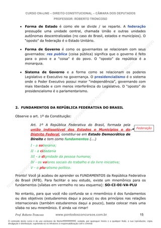 N
om
e99999999999
N
om
e99999999999
N
om
e99999999999
N
om
e99999999999
N
om
e99999999999
N
om
e99999999999
N
om
e99999999999
N
om
e99999999999
N
om
e99999999999
N
om
e99999999999
N o m e 9 9 9 9 9 9 9 9 9 9 9
O conteúdo deste curso é de uso exclusivo de Nome99999999999, vedada, por quaisquer meios e a qualquer título, a sua reprodução, cópia,
divulgação e distribuição, sujeitando-se os infratores à responsabilização civil e criminal.
CURSO ON-LINE – DIREITO CONSTITUCIONAL – CÂMARA DOS DEPUTADOS
PROFESSOR: ROBERTO TRONCOSO
Prof. Roberto Troncoso www.pontodosconcursos.com.br 15
Forma de Estado é como ele se divide / se reparte. A federação
pressupõe uma unidade central, chamada União e outras unidades
autônomas descentralizadas (no caso do Brasil, estados e municípios). O
“oposto” da federação é o Estado Unitário.
Forma de Governo é como os governantes se relacionam com seus
governados: res publica (coisa pública) significa que o governo é feito
para o povo e a “coisa” é do povo. O “oposto” da república é a
monarquia.
Sistema de Governo e a forma como se relacionam os poderes
Legislativo e Executivo na governança. O presidencialismo é o sistema
onde o Poder Executivo possui maior “independência”, governando com
mais liberdade e com menos interferência do Legislativo. O “oposto” do
presidencialismo é o parlamentarismo.
2. FUNDAMENTOS DA REPÚBLICA FEDERATIVA DO BRASIL
Observe o art. 1º da Constituição:
Art. 1º A República Federativa do Brasil, formada pela
união indissolúvel dos Estados e Municípios e do
Distrito Federal, constitui-se em Estado Democrático de
Direito e tem como fundamentos (...)
I - a soberania;
II - a cidadania
III - a dignidade da pessoa humana;
IV - os valores sociais do trabalho e da livre iniciativa;
V - o pluralismo político.
Pronto! Você já acabou de aprender os FUNDAMENTOS da República Federativa
do Brasil (RFB). Para facilitar o seu estudo, existe um mnemônico para os
fundamentos (sílabas em vermelho no seu esquema): SO-CI-DI-VA-PLU
No entanto, para que você não confunda se o mnemônico é dos fundamentos
ou dos objetivos (estudaremos daqui a pouco) ou dos princípios nas relações
internacionais (também estudaremos daqui a pouco), basta colocar mais uma
sílaba no seu mnemônico. E ainda vai rimar!
Federação
 