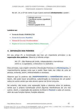 N
om
e99999999999
N
om
e99999999999
N
om
e99999999999
N
om
e99999999999
N
om
e99999999999
N
om
e99999999999
N
om
e99999999999
N
om
e99999999999
N
om
e99999999999
N
om
e99999999999
N o m e 9 9 9 9 9 9 9 9 9 9 9
O conteúdo deste curso é de uso exclusivo de Nome99999999999, vedada, por quaisquer meios e a qualquer título, a sua reprodução, cópia,
divulgação e distribuição, sujeitando-se os infratores à responsabilização civil e criminal.
CURSO ON-LINE – DIREITO CONSTITUCIONAL – CÂMARA DOS DEPUTADOS
PROFESSOR: ROBERTO TRONCOSO
Prof. Roberto Troncoso www.pontodosconcursos.com.br 17
No art. 14, a CF diz como é que o povo exercerá diretamente o poder:
Lembre-se:
Forma de Estado: FEDERAÇÃO
Forma de Governo: República
Sistema de Governo: Presidencialismo
Regime de Governo (ou Regime Político): Democracia.
4. SEPARAÇÃO DOS PODERES
Em seu artigo 2º, a Constituição nos traz um importante princípio: o da
separação dos poderes. Observe o referido artigo:
Art. 2º - São Poderes da União, independentes e harmônicos
entre si, o Legislativo, o Executivo e o Judiciário.
Esse princípio, cuja origem remonta à Revolução Francesa e a Montesquieu, é
importantíssimo porque evita que o poder fique todo nas mãos de uma só
pessoa, evitando, assim, arbitrariedades e excessos.
Observe que os poderes são INDEPENDENTES e HARMÔNICOS entre si.
Assim, não pode haver prevalência, subordinação ou hierarquia de um poder
sobre os outros sendo que eles devem operar de forma conjunta.
No entanto, não existe uma separação rígida e absoluta entre os poderes,
sendo que a própria Constituição prevê algumas interferências de uns nos
outros. Assim, a separação dos poderes no Brasil é flexível e cada um exerce,
além de suas funções típicas, funções atípicas:
• Sufrágio universal
• Voto direto, secreto e igualitário
• Plebiscito
• Referendo
• Iniciativa popular de lei
 
