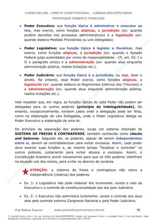 N
om
e99999999999
N
om
e99999999999
N
om
e99999999999
N
om
e99999999999
N
om
e99999999999
N
om
e99999999999
N
om
e99999999999
N
om
e99999999999
N
om
e99999999999
N
om
e99999999999
N o m e 9 9 9 9 9 9 9 9 9 9 9
O conteúdo deste curso é de uso exclusivo de Nome99999999999, vedada, por quaisquer meios e a qualquer título, a sua reprodução, cópia,
divulgação e distribuição, sujeitando-se os infratores à responsabilização civil e criminal.
CURSO ON-LINE – DIREITO CONSTITUCIONAL – CÂMARA DOS DEPUTADOS
PROFESSOR: ROBERTO TRONCOSO
Prof. Roberto Troncoso www.pontodosconcursos.com.br 18
Poder Executivo: sua função típica é administrar e executar as
leis, mas exerce, como funções atípicas, a jurisdição (ex: quando
profere decisões nos processos administrativos) e a legislação (ex:
quando elabora Medidas Provisórias ou Leis Delegadas).
Poder Legislativo: sua função típica é legislar e fiscalizar, mas
exerce, como funções atípicas, a jurisdição (ex: quando o Senado
Federal julga autoridades por crime de responsabilidade - CF, art. 52, I e
II e parágrafo único) e a administração (ex: quando atua enquanto
administração pública, realiza licitações etc.).
Poder Judiciário: sua função típica é a jurisdição, ou seja, dizer o
direito. No entanto, esse Poder exerce, como funções atípicas, a
legislação (ex: quando elabora os Regimentos Internos dos Tribunais) e
a administração (ex: quando atua enquanto administração pública,
realiza licitações etc.).
Vale ressaltar que, em regra, as funções típicas de cada Poder não podem ser
delegadas para os outros poderes (princípio da indelegabilidade). No
entanto, excepcionalmente, existem casos onde a delegação pode ser feita,
como na elaboração de Leis Delegadas, onde o Poder Legislativo delega ao
Poder Executivo a elaboração de uma lei.
Do princípio da separação dos poderes, surge um sistema chamado de
SISTEMA DE FREIOS E CONTRAPESOS, também conhecido como checks
and balances. Segundo ele, os poderes, apesar de serem independentes
entre si, devem se contrabalancear para evitar excessos. Assim, cada poder
deve exercer suas funções e, ao mesmo tempo “fiscalizar e controlar” os
outros poderes, justamente para evitar abusos e excessos. Assim, a
Constituição brasileira prevê mecanismos para que os três poderes interfiram
na atuação uns dos outros, para evitar os desvios de conduta.
ATENÇÃO: o sistema de freios e contrapesos não retira a
independência (relativa) dos poderes.
Ex. 1: o Legislativo não pode elaborar leis livremente: existe o veto do
Executivo e o controle de constitucionalidade das leis pelo Judiciário.
Ex. 2: o Executivo não administra livremente: existe o controle dos seus
atos pelo controle externo Congresso Nacional e pelo Poder Judiciário.
 