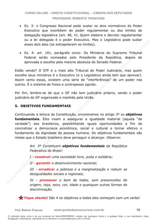 N
om
e99999999999
N
om
e99999999999
N
om
e99999999999
N
om
e99999999999
N
om
e99999999999
N
om
e99999999999
N
om
e99999999999
N
om
e99999999999
N
om
e99999999999
N
om
e99999999999
N o m e 9 9 9 9 9 9 9 9 9 9 9
O conteúdo deste curso é de uso exclusivo de Nome99999999999, vedada, por quaisquer meios e a qualquer título, a sua reprodução, cópia,
divulgação e distribuição, sujeitando-se os infratores à responsabilização civil e criminal.
CURSO ON-LINE – DIREITO CONSTITUCIONAL – CÂMARA DOS DEPUTADOS
PROFESSOR: ROBERTO TRONCOSO
Prof. Roberto Troncoso www.pontodosconcursos.com.br 19
Ex. 3: o Congresso Nacional pode sustar os atos normativos do Poder
Executivo que exorbitem do poder regulamentar ou dos limites de
delegação legislativa (art. 48, V). Quem elabora o decreto regulamentar
ou a lei delegada é o poder Executivo. Mas o Legislativo pode sustar
esses dois atos (se extrapolarem os limites).
Ex. 4: art. 101, parágrafo único: Os Ministros do Supremo Tribunal
Federal serão nomeados pelo Presidente da República, depois de
aprovada a escolha pela maioria absoluta do Senado Federal.
Estão vendo? O STF é o mais alto Tribunal do Poder Judiciário, mas quem
escolhe seus ministros é o Executivo (e o Legislativo ainda tem que aprovar).
Assim como essas, existem uma série de “interferências” de um poder nos
outros. É o sistema de freios e contrapesos agindo.
Por fim, lembre-se de que o DF não tem judiciário próprio, sendo o poder
judiciário do DF organizado e mantido pela União.
5. OBJETIVOS FUNDAMENTAIS
Continuando a leitura da Constituição, encontramos no artigo 3º os objetivos
fundamentais. Eles visam a assegurar a igualdade material (aquela “de
verdade”) aos brasileiros, possibilitando iguais oportunidades a fim de
concretizar a democracia econômica, social e cultural e tornar efetivo o
fundamento da dignidade da pessoa humana. Os objetivos fundamentais são
metas que o Estado brasileiro deve perseguir e alcançar. Observe:
Art. 3º Constituem objetivos fundamentais da República
Federativa do Brasil:
I - construir uma sociedade livre, justa e solidária;
II - garantir o desenvolvimento nacional;
III - erradicar a pobreza e a marginalização e reduzir as
desigualdades sociais e regionais;
IV - promover o bem de todos, sem preconceitos de
origem, raça, sexo, cor, idade e quaisquer outras formas de
discriminação.
Fique atento! São 4 os objetivos e todos eles começam com um verbo!
 