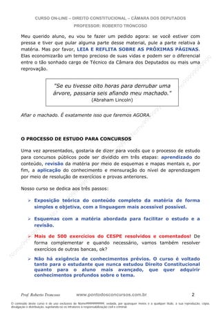 N
om
e99999999999
N
om
e99999999999
N
om
e99999999999
N
om
e99999999999
N
om
e99999999999
N
om
e99999999999
N
om
e99999999999
N
om
e99999999999
N
om
e99999999999
N
om
e99999999999
N o m e 9 9 9 9 9 9 9 9 9 9 9
O conteúdo deste curso é de uso exclusivo de Nome99999999999, vedada, por quaisquer meios e a qualquer título, a sua reprodução, cópia,
divulgação e distribuição, sujeitando-se os infratores à responsabilização civil e criminal.
CURSO ON-LINE – DIREITO CONSTITUCIONAL – CÂMARA DOS DEPUTADOS
PROFESSOR: ROBERTO TRONCOSO
Prof. Roberto Troncoso www.pontodosconcursos.com.br 2
Meu querido aluno, eu vou te fazer um pedido agora: se você estiver com
pressa e tiver que pular alguma parte desse material, pule a parte relativa à
matéria. Mas por favor, LEIA E REFLITA SOBRE AS PRÓXIMAS PÁGINAS.
Elas economizarão um tempo precioso de suas vidas e podem ser o diferencial
entre o tão sonhado cargo de Técnico da Câmara dos Deputados ou mais uma
reprovação.
Afiar o machado. É exatamente isso que faremos AGORA.
O PROCESSO DE ESTUDO PARA CONCURSOS
Uma vez apresentados, gostaria de dizer para vocês que o processo de estudo
para concursos públicos pode ser dividido em três etapas: aprendizado do
conteúdo, revisão da matéria por meio de esquemas e mapas mentais e, por
fim, a aplicação do conhecimento e mensuração do nível de aprendizagem
por meio de resolução de exercícios e provas anteriores.
Nosso curso se dedica aos três passos:
Exposição teórica do conteúdo completo da matéria de forma
simples e objetiva, com a linguagem mais acessível possível.
Esquemas com a matéria abordada para facilitar o estudo e a
revisão.
Mais de 500 exercícios do CESPE resolvidos e comentados! De
forma complementar e quando necessário, vamos também resolver
exercícios de outras bancas, ok?
Não há exigência de conhecimentos prévios. O curso é voltado
tanto para o estudante que nunca estudou Direito Constitucional
quanto para o aluno mais avançado, que quer adquirir
conhecimentos profundos sobre o tema.
"Se eu tivesse oito horas para derrubar uma
árvore, passaria seis afiando meu machado."
(Abraham Lincoln)
 