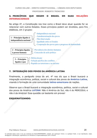 N
om
e99999999999
N
om
e99999999999
N
om
e99999999999
N
om
e99999999999
N
om
e99999999999
N
om
e99999999999
N
om
e99999999999
N
om
e99999999999
N
om
e99999999999
N
om
e99999999999
N o m e 9 9 9 9 9 9 9 9 9 9 9
O conteúdo deste curso é de uso exclusivo de Nome99999999999, vedada, por quaisquer meios e a qualquer título, a sua reprodução, cópia,
divulgação e distribuição, sujeitando-se os infratores à responsabilização civil e criminal.
CURSO ON-LINE – DIREITO CONSTITUCIONAL – CÂMARA DOS DEPUTADOS
PROFESSOR: ROBERTO TRONCOSO
Prof. Roberto Troncoso www.pontodosconcursos.com.br 20
6. PRINCÍPIOS QUE REGEM O BRASIL EM SUAS RELAÇÕES
INTERNACIONAIS
No artigo 4º, a Constituição nos traz como o Brasil deve atuar quando for se
relacionar com outros Estados. Esses princípios podem ser divididos, para fins
didáticos, em 3 grupos:
- Independência nacional
- Autodeterminação dos povos
- Não-Intervenção
- Igualdade entre os Estados
- Cooperação dos povos para o progresso da humanidade
- Prevalência dos direitos humanos
- Concessão de asilo político
- Defesa da paz
- Solução pacífica dos conflitos
- Repúdio ao terrorismo e ao racismo
7. INTEGRAÇÃO DOS POVOS DA AMÉRICA LATINA
Finalmente, o parágrafo único do art. 4° nos diz que o Brasil buscará a
integração econômica, política, social e cultural dos povos da América Latina,
visando à formação de uma comunidade latino-americana de nações.
Observe que o Brasil buscará a integração econômica, política, social e cultural
dos povos da América LATINA! Não é América do Sul, não é do MERCOSUL e
não é da América! Essa questão cai bastante em provas!
ESQUEMATIZANDO:
1 – Princípios ligados à
independência nacional
2 – Princípios ligados
à pessoa humana
3 – Princípios
ligados à paz
 