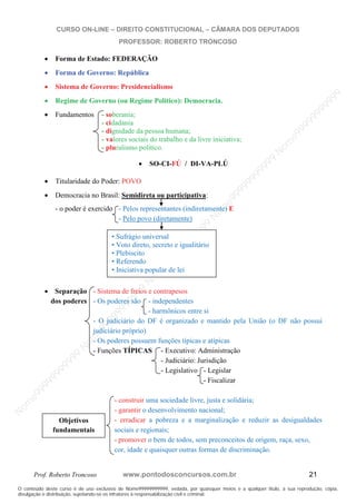 N
om
e99999999999
N
om
e99999999999
N
om
e99999999999
N
om
e99999999999
N
om
e99999999999
N
om
e99999999999
N
om
e99999999999
N
om
e99999999999
N
om
e99999999999
N
om
e99999999999
N o m e 9 9 9 9 9 9 9 9 9 9 9
O conteúdo deste curso é de uso exclusivo de Nome99999999999, vedada, por quaisquer meios e a qualquer título, a sua reprodução, cópia,
divulgação e distribuição, sujeitando-se os infratores à responsabilização civil e criminal.
CURSO ON-LINE – DIREITO CONSTITUCIONAL – CÂMARA DOS DEPUTADOS
PROFESSOR: ROBERTO TRONCOSO
Prof. Roberto Troncoso www.pontodosconcursos.com.br 21
Forma de Estado: FEDERAÇÃO
Forma de Governo: República
Sistema de Governo: Presidencialismo
Regime de Governo (ou Regime Político): Democracia.
Fundamentos - soberania;
- cidadania
- dignidade da pessoa humana;
- valores sociais do trabalho e da livre iniciativa;
- pluralismo político.
SO-CI-FÚ / DI-VA-PLÚ
Titularidade do Poder: POVO
Democracia no Brasil: Semidireta ou participativa:
- o poder é exercido - Pelos representantes (indiretamente) E
- Pelo povo (diretamente)
Separação - Sistema de freios e contrapesos
dos poderes - Os poderes são - independentes
- harmônicos entre si
- O judiciário do DF é organizado e mantido pela União (o DF não possui
judiciário próprio)
- Os poderes possuem funções típicas e atípicas
- Funções TÍPICAS - Executivo: Administração
- Judiciário: Jurisdição
- Legislativo - Legislar
- Fiscalizar
- construir uma sociedade livre, justa e solidária;
- garantir o desenvolvimento nacional;
- erradicar a pobreza e a marginalização e reduzir as desigualdades
sociais e regionais;
- promover o bem de todos, sem preconceitos de origem, raça, sexo,
cor, idade e quaisquer outras formas de discriminação.
• Sufrágio universal
• Voto direto, secreto e igualitário
• Plebiscito
• Referendo
• Iniciativa popular de lei
Objetivos
fundamentais
 