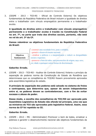 N
om
e99999999999
N
om
e99999999999
N
om
e99999999999
N
om
e99999999999
N
om
e99999999999
N
om
e99999999999
N
om
e99999999999
N
om
e99999999999
N
om
e99999999999
N
om
e99999999999
N o m e 9 9 9 9 9 9 9 9 9 9 9
O conteúdo deste curso é de uso exclusivo de Nome99999999999, vedada, por quaisquer meios e a qualquer título, a sua reprodução, cópia,
divulgação e distribuição, sujeitando-se os infratores à responsabilização civil e criminal.
CURSO ON-LINE – DIREITO CONSTITUCIONAL – CÂMARA DOS DEPUTADOS
PROFESSOR: ROBERTO TRONCOSO
Prof. Roberto Troncoso www.pontodosconcursos.com.br 24
3. (CESPE - 2013 - TCE-RS - Oficial de Controle Externo) Os objetivos
fundamentais da República Federativa do Brasil incluem a igualdade de direitos
entre o trabalhador com vínculo empregatício permanente e o trabalhador
avulso.
A igualdade de direitos entre o trabalhador com vínculo empregatício
permanente e o trabalhador avulso é trazida na Constituição Federal
no art. 7º, na parte que trata dos direitos sociais, portanto, não está
no rol do art. 3º da CF.
Vamos relembrar os objetivos fundamentais da República Federativa
do Brasil:
- construir uma sociedade livre, justa e solidária;
- garantir o desenvolvimento nacional;
- erradicar a pobreza e a marginalização e reduzir as desigualdades
sociais e regionais;
- promover o bem de todos, sem preconceitos de origem, raça, sexo,
cor, idade e quaisquer outras formas de discriminação.
Gabarito: Errado.
4. (CESPE - 2013 - TCE-RO - Auditor de Controle Externo) Violaria o princípio da
separação de poderes norma da Constituição do Estado de Rondônia que
determinasse que os conselheiros do TCE/RO fossem previamente aprovados
pela assembleia legislativa do estado.
O princípio da separação dos poderes está calcado no sistema de freios
e contrapesos, que determina que, apesar de serem independentes
entre si, os poderes devem se contrabalancear, com o fim de evitar
excesso e abuso de poder.
Desse modo, a escolha dos conselheiros do TCE/RO ser aprovada pela
Assembleia Legislativa do Estado não ofende tal princípio, uma vez que
os ministros do TCU são aprovados pelo legislativo federal. Assim, essa
norma da CF foi repetida na CE.
Gabarito: Errado.
5. (CESPE - 2013 - MS - Administrador) Promover o bem de todos, erradicar a
pobreza e garantir o desenvolvimento nacional são objetivos fundamentais da
Objetivos
fundamentais
 