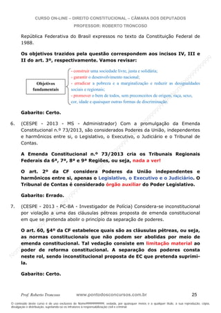N
om
e99999999999
N
om
e99999999999
N
om
e99999999999
N
om
e99999999999
N
om
e99999999999
N
om
e99999999999
N
om
e99999999999
N
om
e99999999999
N
om
e99999999999
N
om
e99999999999
N o m e 9 9 9 9 9 9 9 9 9 9 9
O conteúdo deste curso é de uso exclusivo de Nome99999999999, vedada, por quaisquer meios e a qualquer título, a sua reprodução, cópia,
divulgação e distribuição, sujeitando-se os infratores à responsabilização civil e criminal.
CURSO ON-LINE – DIREITO CONSTITUCIONAL – CÂMARA DOS DEPUTADOS
PROFESSOR: ROBERTO TRONCOSO
Prof. Roberto Troncoso www.pontodosconcursos.com.br 25
República Federativa do Brasil expressos no texto da Constituição Federal de
1988.
Os objetivos trazidos pela questão correspondem aos incisos IV, III e
II do art. 3º, respectivamente. Vamos revisar:
- construir uma sociedade livre, justa e solidária;
- garantir o desenvolvimento nacional;
- erradicar a pobreza e a marginalização e reduzir as desigualdades
sociais e regionais;
- promover o bem de todos, sem preconceitos de origem, raça, sexo,
cor, idade e quaisquer outras formas de discriminação.
Gabarito: Certo.
6. (CESPE - 2013 - MS - Administrador) Com a promulgação da Emenda
Constitucional n.º 73/2013, são considerados Poderes da União, independentes
e harmônicos entre si, o Legislativo, o Executivo, o Judiciário e o Tribunal de
Contas.
A Emenda Constitucional n.º 73/2013 cria os Tribunais Regionais
Federais da 6ª, 7ª, 8ª e 9ª Regiões, ou seja, nada a ver!
O art. 2º da CF considera Poderes da União independentes e
harmônicos entre si, apenas o Legislativo, o Executivo e o Judiciário. O
Tribunal de Contas é considerado órgão auxiliar do Poder Legislativo.
Gabarito: Errado.
7. (CESPE - 2013 - PC-BA - Investigador de Polícia) Considera-se inconstitucional
por violação a uma das cláusulas pétreas proposta de emenda constitucional
em que se pretenda abolir o princípio da separação de poderes.
O art. 60, §4º da CF estabelece quais são as cláusulas pétreas, ou seja,
as normas constitucionais que não podem ser abolidas por meio de
emenda constitucional. Tal vedação consiste em limitação material ao
poder de reforma constitucional. A separação dos poderes consta
neste rol, sendo inconstitucional proposta de EC que pretenda suprimi-
la.
Gabarito: Certo.
Objetivos
fundamentais
 