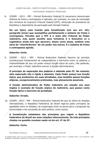 N
om
e99999999999
N
om
e99999999999
N
om
e99999999999
N
om
e99999999999
N
om
e99999999999
N
om
e99999999999
N
om
e99999999999
N
om
e99999999999
N
om
e99999999999
N
om
e99999999999
N o m e 9 9 9 9 9 9 9 9 9 9 9
O conteúdo deste curso é de uso exclusivo de Nome99999999999, vedada, por quaisquer meios e a qualquer título, a sua reprodução, cópia,
divulgação e distribuição, sujeitando-se os infratores à responsabilização civil e criminal.
CURSO ON-LINE – DIREITO CONSTITUCIONAL – CÂMARA DOS DEPUTADOS
PROFESSOR: ROBERTO TRONCOSO
Prof. Roberto Troncoso www.pontodosconcursos.com.br 26
8. (CESPE - 2013 - PRF - Policial Rodoviário Federal) O mecanismo denominado
sistema de freios e contrapesos é aplicado, por exemplo, no caso da nomeação
dos ministros do Supremo Tribunal Federal (STF), atribuição do presidente da
República e dependente da aprovação pelo Senado Federal.
Eis um típico caso trazido pela Constituição (em seu art. 101,
parágrafo único) que exemplifica perfeitamente o sistema de freios e
contrapesos. Perceba que o STF é o mais alto Tribunal do Poder
Judiciário, mas quem escolhe seus ministros é o Executivo (e o
Legislativo ainda tem que aprovar). Assim como essas, existem uma
série de “interferências” de um poder nos outros. É o sistema de freios
e contrapesos agindo.
Gabarito: Certo.
9. (CESPE - 2013 - PRF - Policial Rodoviário Federal) Decorre do princípio
constitucional fundamental da independência e harmonia entre os poderes a
impossibilidade de que um poder exerça função típica de outro, não podendo,
por exemplo, o Poder Judiciário exercer a função administrativa.
O princípio da separação dos poderes é adotado pela CF. No entanto,
esta separação não é rígida e absoluta. Cada Poder possui sua função
típica, que predomina em suas atividades, mas também possui funções
atípicas, excepcionalmente praticadas, mas plenamente possíveis.
A função administrativa do Poder Judiciário em relação aos seus
órgãos é exemplo de função atípica do Judiciário, que possui como
função típica o exercício da jurisdição.
Gabarito: Errado.
10. (CESPE - 2013 - PRF - Policial Rodoviário Federal) No que se refere às relações
internacionais, a República Federativa do Brasil rege-se pelos princípios da
igualdade entre os Estados, da cooperação entre os povos para o progresso da
humanidade e da concessão de asilo político, entre outros.
A Constituição estabelece dez princípios que regem a República
Federativa do Brasil em suas relações internacionais. Os três princípios
citados na questão constam neste rol do art. 4º da CF.
Gabarito: Certo.
 