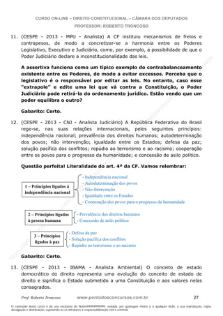 N
om
e99999999999
N
om
e99999999999
N
om
e99999999999
N
om
e99999999999
N
om
e99999999999
N
om
e99999999999
N
om
e99999999999
N
om
e99999999999
N
om
e99999999999
N
om
e99999999999
N o m e 9 9 9 9 9 9 9 9 9 9 9
O conteúdo deste curso é de uso exclusivo de Nome99999999999, vedada, por quaisquer meios e a qualquer título, a sua reprodução, cópia,
divulgação e distribuição, sujeitando-se os infratores à responsabilização civil e criminal.
CURSO ON-LINE – DIREITO CONSTITUCIONAL – CÂMARA DOS DEPUTADOS
PROFESSOR: ROBERTO TRONCOSO
Prof. Roberto Troncoso www.pontodosconcursos.com.br 27
11. (CESPE - 2013 - MPU - Analista) A CF instituiu mecanismos de freios e
contrapesos, de modo a concretizar-se a harmonia entre os Poderes
Legislativo, Executivo e Judiciário, como, por exemplo, a possibilidade de que o
Poder Judiciário declare a inconstitucionalidade das leis.
A assertiva funciona como um típico exemplo do contrabalanceamento
existente entre os Poderes, de modo a evitar excessos. Perceba que o
legislativo é o responsável por editar as leis. No entanto, caso esse
“extrapole” e edite uma lei que vá contra a Constituição, o Poder
Judiciário pode retirá-la do ordenamento jurídico. Estão vendo que um
poder equilibra o outro?
Gabarito: Certo.
12. (CESPE - 2013 - CNJ - Analista Judiciário) A República Federativa do Brasil
rege-se, nas suas relações internacionais, pelos seguintes princípios:
independência nacional; prevalência dos direitos humanos; autodeterminação
dos povos; não intervenção; igualdade entre os Estados; defesa da paz;
solução pacífica dos conflitos; repúdio ao terrorismo e ao racismo; cooperação
entre os povos para o progresso da humanidade; e concessão de asilo político.
Questão perfeita! Literalidade do art. 4º da CF. Vamos relembrar:
- Independência nacional
- Autodeterminação dos povos
- Não-Intervenção
- Igualdade entre os Estados
- Cooperação dos povos para o progresso da humanidade
- Prevalência dos direitos humanos
- Concessão de asilo político
- Defesa da paz
- Solução pacífica dos conflitos
- Repúdio ao terrorismo e ao racismo
Gabarito: Certo.
13. (CESPE - 2013 - IBAMA - Analista Ambiental) O conceito de estado
democrático do direito representa uma evolução do conceito de estado de
direito e significa o Estado submetido a uma Constituição e aos valores nelas
consagrados.
1 – Princípios ligados à
independência nacional
2 – Princípios ligados
à pessoa humana
3 – Princípios
ligados à paz
 