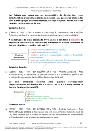 N
om
e99999999999
N
om
e99999999999
N
om
e99999999999
N
om
e99999999999
N
om
e99999999999
N
om
e99999999999
N
om
e99999999999
N
om
e99999999999
N
om
e99999999999
N
om
e99999999999
N o m e 9 9 9 9 9 9 9 9 9 9 9
O conteúdo deste curso é de uso exclusivo de Nome99999999999, vedada, por quaisquer meios e a qualquer título, a sua reprodução, cópia,
divulgação e distribuição, sujeitando-se os infratores à responsabilização civil e criminal.
CURSO ON-LINE – DIREITO CONSTITUCIONAL – CÂMARA DOS DEPUTADOS
PROFESSOR: ROBERTO TRONCOSO
Prof. Roberto Troncoso www.pontodosconcursos.com.br 28
Um Estado que optou por ser democrático de direito tem como
característica principal a obediência às suas leis, que serão elaboradas
com a participação dos destinatários, ou seja, do povo. Assim, o Estado
também deve obedecer às leis.
Gabarito: Certo.
14. (CESPE - 2013 - CNJ - Analista Judiciário) É fundamento da República
Federativa do Brasil a construção de uma sociedade livre, justa e solidária.
A construção de uma sociedade livre, justa e solidária é objetivo da
República Federativa do Brasil e não fundamento. Vamos relembrar os
demais objetivos, trazidos pelo art. 3º:
- construir uma sociedade livre, justa e solidária;
- garantir o desenvolvimento nacional;
- erradicar a pobreza e a marginalização e reduzir as desigualdades
sociais e regionais;
- promover o bem de todos, sem preconceitos de origem, raça, sexo,
cor, idade e quaisquer outras formas de discriminação.
Gabarito: Errado.
15. (CESPE - 2013 - TRT - 10ª REGIÃO (DF e TO) - Analista Judiciário - Área
Administrativa) A dignidade da pessoa humana e o pluralismo político são
princípios fundamentais da República Federativa do Brasil.
Os dois princípios trazidos pela questão correspondem
respectivamente aos incisos III e V do art. 1º da CF. Vamos revisar os
demais fundamentos da RFB:
Fundamentos - soberania;
- cidadania
- dignidade da pessoa humana;
- valores sociais do trabalho e da livre iniciativa;
- pluralismo político.
Gabarito: Certo.
16. (CESPE - 2013 - TRT - 10ª REGIÃO (DF e TO) - Analista Judiciário - Área
Administrativa) Embora a Federação seja um dos princípios fundamentais da
CF, nada impede que o direito de secessão seja introduzido no ordenamento
jurídico brasileiro por meio de emenda constitucional.
Objetivos
fundamentais
 