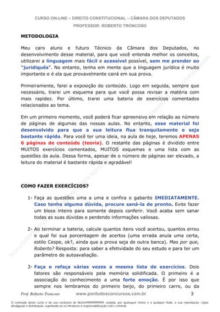 N
om
e99999999999
N
om
e99999999999
N
om
e99999999999
N
om
e99999999999
N
om
e99999999999
N
om
e99999999999
N
om
e99999999999
N
om
e99999999999
N
om
e99999999999
N
om
e99999999999
N o m e 9 9 9 9 9 9 9 9 9 9 9
O conteúdo deste curso é de uso exclusivo de Nome99999999999, vedada, por quaisquer meios e a qualquer título, a sua reprodução, cópia,
divulgação e distribuição, sujeitando-se os infratores à responsabilização civil e criminal.
CURSO ON-LINE – DIREITO CONSTITUCIONAL – CÂMARA DOS DEPUTADOS
PROFESSOR: ROBERTO TRONCOSO
Prof. Roberto Troncoso www.pontodosconcursos.com.br 3
METODOLOGIA
Meu caro aluno e futuro Técnico da Câmara dos Deputados, no
desenvolvimento desse material, para que você entenda melhor os conceitos,
utilizarei a linguagem mais fácil e acessível possível, sem me prender ao
“juridiquês”. No entanto, tenha em mente que a linguagem jurídica é muito
importante e é ela que provavelmente cairá em sua prova.
Primeiramente, farei a exposição do conteúdo. Logo em seguida, sempre que
necessário, trarei um esquema para que você possa revisar a matéria com
mais rapidez. Por último, trarei uma bateria de exercícios comentados
relacionados ao tema.
Em um primeiro momento, você poderá ficar apreensivo em relação ao número
de páginas de algumas das nossas aulas. No entanto, esse material foi
desenvolvido para que a sua leitura flua tranquilamente e seja
bastante rápida. Para você ter uma ideia, na aula de hoje, teremos APENAS
6 páginas de conteúdo (teoria). O restante das páginas é dividido entre
MUITOS exercícios comentados, MUITOS esquemas e uma lista com as
questões da aula. Dessa forma, apesar de o número de páginas ser elevado, a
leitura do material é bastante rápida e agradável!
COMO FAZER EXERCÍCIOS?
1- Faça as questões uma a uma e confira o gabarito IMEDIATAMENTE.
Caso tenha alguma dúvida, procure saná-la de pronto. Evite fazer
um bloco inteiro para somente depois conferir. Você acaba sem sanar
todas as suas dúvidas e perdendo informações valiosas.
2- Ao terminar a bateria, calcule quantos itens você acertou, quantos errou
e qual foi sua porcentagem de acertos (uma errada anula uma certa,
estilo Cespe, ok?, ainda que a prova seja de outra banca). Mas por que,
Roberto? Resposta: para saber a efetividade do seu estudo e para ter um
parâmetro de autoavaliação.
3- Faça e refaça várias vezes a mesma lista de exercícios. Dois
fatores são responsáveis pela memória solidificada. O primeiro é a
associação do conhecimento a uma forte emoção. É por isso que
sempre nos lembramos do primeiro beijo, do primeiro carro, ou da
 