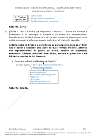 N
om
e99999999999
N
om
e99999999999
N
om
e99999999999
N
om
e99999999999
N
om
e99999999999
N
om
e99999999999
N
om
e99999999999
N
om
e99999999999
N
om
e99999999999
N
om
e99999999999
N o m e 9 9 9 9 9 9 9 9 9 9 9
O conteúdo deste curso é de uso exclusivo de Nome99999999999, vedada, por quaisquer meios e a qualquer título, a sua reprodução, cópia,
divulgação e distribuição, sujeitando-se os infratores à responsabilização civil e criminal.
CURSO ON-LINE – DIREITO CONSTITUCIONAL – CÂMARA DOS DEPUTADOS
PROFESSOR: ROBERTO TRONCOSO
Prof. Roberto Troncoso www.pontodosconcursos.com.br 33
- Defesa da paz
- Solução pacífica dos conflitos
- Repúdio ao terrorismo e ao racismo
Gabarito: Certo.
30. (CESPE - 2012 - Câmara dos Deputados - Analista - Técnico em Material e
Patrimônio) A CF consagra a prevalência da democracia representativa,
fazendo apenas alusão à democracia direta, sem mencionar expressamente os
meios pelos quais a soberania popular poderá ser diretamente exercida.
A democracia no Brasil é a semidireta ou participativa. Isso quer dizer
que o poder é exercido pelo povo de duas formas: indireta (através
dos representantes do povo) ou direta, através do plebiscito;
referendo; sufrágio universal; voto direto, secreto e igualitário e da
iniciativa popular de lei. Observe:
Democracia no Brasil: Semidireta ou participativa:
- o poder é exercido - Pelos representantes (indiretamente) E
- Pelo povo (diretamente)
Gabarito: Errado.
3 – Princípios
ligados à paz
• Sufrágio universal
• Voto direto, secreto e igualitário
• Plebiscito
• Referendo
• Iniciativa popular de lei
 