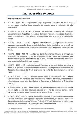 N
om
e99999999999
N
om
e99999999999
N
om
e99999999999
N
om
e99999999999
N
om
e99999999999
N
om
e99999999999
N
om
e99999999999
N
om
e99999999999
N
om
e99999999999
N
om
e99999999999
N o m e 9 9 9 9 9 9 9 9 9 9 9
O conteúdo deste curso é de uso exclusivo de Nome99999999999, vedada, por quaisquer meios e a qualquer título, a sua reprodução, cópia,
divulgação e distribuição, sujeitando-se os infratores à responsabilização civil e criminal.
CURSO ON-LINE – DIREITO CONSTITUCIONAL – CÂMARA DOS DEPUTADOS
PROFESSOR: ROBERTO TRONCOSO
Prof. Roberto Troncoso www.pontodosconcursos.com.br 35
III. QUESTÕES DA AULA
Princípios fundamentais
1. (CESPE - 2013 - MS - Engenheiro Civil) A República Federativa do Brasil rege-
se em suas relações internacionais de acordo com o princípio da não
intervenção.
2. (CESPE - 2013 - TCE-RS - Oficial de Controle Externo) Os objetivos
fundamentais da República Federativa do Brasil incluem a igualdade de direitos
entre o trabalhador com vínculo empregatício permanente e o trabalhador
avulso.
3. (CESPE - 2013 - TCE-RO - Agente Administrativo) A dignidade da pessoa
humana, a construção de uma sociedade livre, justa e solidária e a prevalência
dos direitos humanos são princípios fundamentais da República Federativa do
Brasil.
4. (CESPE - 2013 - TCE-RO - Auditor de Controle Externo) Violaria o princípio da
separação de poderes norma da Constituição do Estado de Rondônia que
determinasse que os conselheiros do TCE/RO fossem previamente aprovados
pela assembleia legislativa do estado.
5. (CESPE - 2013 - MS - Administrador) Promover o bem de todos, erradicar a
pobreza e garantir o desenvolvimento nacional são objetivos fundamentais da
República Federativa do Brasil expressos no texto da Constituição Federal de
1988.
6. (CESPE - 2013 - MS - Administrador) Com a promulgação da Emenda
Constitucional n.º 73/2013, são considerados Poderes da União, independentes
e harmônicos entre si, o Legislativo, o Executivo, o Judiciário e o Tribunal de
Contas.
7. (CESPE - 2013 - PC-BA - Investigador de Polícia) Considera-se inconstitucional
por violação a uma das cláusulas pétreas proposta de emenda constitucional
em que se pretenda abolir o princípio da separação de poderes.
8. (CESPE - 2013 - PRF - Policial Rodoviário Federal) O mecanismo denominado
sistema de freios e contrapesos é aplicado, por exemplo, no caso da nomeação
dos ministros do Supremo Tribunal Federal (STF), atribuição do presidente da
República e dependente da aprovação pelo Senado Federal.
 