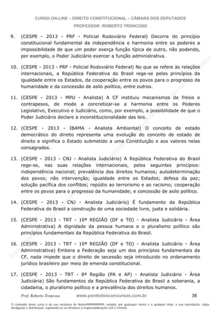 N
om
e99999999999
N
om
e99999999999
N
om
e99999999999
N
om
e99999999999
N
om
e99999999999
N
om
e99999999999
N
om
e99999999999
N
om
e99999999999
N
om
e99999999999
N
om
e99999999999
N o m e 9 9 9 9 9 9 9 9 9 9 9
O conteúdo deste curso é de uso exclusivo de Nome99999999999, vedada, por quaisquer meios e a qualquer título, a sua reprodução, cópia,
divulgação e distribuição, sujeitando-se os infratores à responsabilização civil e criminal.
CURSO ON-LINE – DIREITO CONSTITUCIONAL – CÂMARA DOS DEPUTADOS
PROFESSOR: ROBERTO TRONCOSO
Prof. Roberto Troncoso www.pontodosconcursos.com.br 36
9. (CESPE - 2013 - PRF - Policial Rodoviário Federal) Decorre do princípio
constitucional fundamental da independência e harmonia entre os poderes a
impossibilidade de que um poder exerça função típica de outro, não podendo,
por exemplo, o Poder Judiciário exercer a função administrativa.
10. (CESPE - 2013 - PRF - Policial Rodoviário Federal) No que se refere às relações
internacionais, a República Federativa do Brasil rege-se pelos princípios da
igualdade entre os Estados, da cooperação entre os povos para o progresso da
humanidade e da concessão de asilo político, entre outros.
11. (CESPE - 2013 - MPU - Analista) A CF instituiu mecanismos de freios e
contrapesos, de modo a concretizar-se a harmonia entre os Poderes
Legislativo, Executivo e Judiciário, como, por exemplo, a possibilidade de que o
Poder Judiciário declare a inconstitucionalidade das leis.
12. (CESPE - 2013 - IBAMA - Analista Ambiental) O conceito de estado
democrático do direito representa uma evolução do conceito de estado de
direito e significa o Estado submetido a uma Constituição e aos valores nelas
consagrados.
13. (CESPE - 2013 - CNJ - Analista Judiciário) A República Federativa do Brasil
rege-se, nas suas relações internacionais, pelos seguintes princípios:
independência nacional; prevalência dos direitos humanos; autodeterminação
dos povos; não intervenção; igualdade entre os Estados; defesa da paz;
solução pacífica dos conflitos; repúdio ao terrorismo e ao racismo; cooperação
entre os povos para o progresso da humanidade; e concessão de asilo político.
14. (CESPE - 2013 - CNJ - Analista Judiciário) É fundamento da República
Federativa do Brasil a construção de uma sociedade livre, justa e solidária.
15. (CESPE - 2013 - TRT - 10ª REGIÃO (DF e TO) - Analista Judiciário - Área
Administrativa) A dignidade da pessoa humana e o pluralismo político são
princípios fundamentais da República Federativa do Brasil.
16. (CESPE - 2013 - TRT - 10ª REGIÃO (DF e TO) - Analista Judiciário - Área
Administrativa) Embora a Federação seja um dos princípios fundamentais da
CF, nada impede que o direito de secessão seja introduzido no ordenamento
jurídico brasileiro por meio de emenda constitucional.
17. (CESPE - 2013 - TRT - 8ª Região (PA e AP) - Analista Judiciário - Área
Judiciária) São fundamentos da República Federativa do Brasil a soberania, a
cidadania, o pluralismo político e a prevalência dos direitos humanos.
 