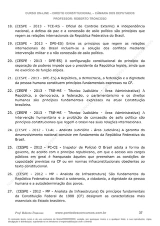 N
om
e99999999999
N
om
e99999999999
N
om
e99999999999
N
om
e99999999999
N
om
e99999999999
N
om
e99999999999
N
om
e99999999999
N
om
e99999999999
N
om
e99999999999
N
om
e99999999999
N o m e 9 9 9 9 9 9 9 9 9 9 9
O conteúdo deste curso é de uso exclusivo de Nome99999999999, vedada, por quaisquer meios e a qualquer título, a sua reprodução, cópia,
divulgação e distribuição, sujeitando-se os infratores à responsabilização civil e criminal.
CURSO ON-LINE – DIREITO CONSTITUCIONAL – CÂMARA DOS DEPUTADOS
PROFESSOR: ROBERTO TRONCOSO
Prof. Roberto Troncoso www.pontodosconcursos.com.br 37
18. (CESPE - 2013 - TCE-RS - Oficial de Controle Externo) A independência
nacional, a defesa da paz e a concessão de asilo político são princípios que
regem as relações internacionais da República Federativa do Brasil.
19. (CESPE - 2013 - DPE-ES) Entre os princípios que regem as relações
internacionais do Brasil incluem-se a solução dos conflitos mediante
intervenção militar e a não concessão de asilo político.
20. (CESPE - 2013 - DPE-ES) A configuração constitucional do princípio da
separação de poderes impede que o presidente da República legisle, ainda que
no exercício de função atípica.
21. (CESPE - 2013 - DPE-ES) A República, a democracia, a federação e a dignidade
da pessoa humana constituem princípios fundamentais expressos na CF.
22. (CESPE - 2013 - TRE-MS - Técnico Judiciário - Área Administrativa) A
República, a democracia, a federação, o parlamentarismo e os direitos
humanos são princípios fundamentais expressos na atual Constituição
brasileira.
23. (CESPE - 2013 - TRE-MS - Técnico Judiciário - Área Administrativa) A
intervenção humanitária e a proibição de concessão de asilo político são
princípios constitucionais que regem o Brasil nas suas relações internacionais.
24. (CESPE - 2012 - TJ-AL - Analista Judiciário - Área Judiciária) A garantia do
desenvolvimento nacional consiste em fundamento da República Federativa do
Brasil.
25. (CESPE - 2012 - PC-CE - Inspetor de Polícia) O Brasil adota a forma de
governo, de acordo com o princípio republicano, em que o acesso aos cargos
públicos em geral é franqueado àqueles que preencham as condições de
capacidade previstas na CF ou em normas infraconstitucionais obedientes ao
texto constitucional.
26. (CESPE - 2012 - MP - Analista de Infraestrutura) São fundamentos da
República Federativa do Brasil a soberania, a cidadania, a dignidade da pessoa
humana e a autodeterminação dos povos.
27. (CESPE - 2012 - MP - Analista de Infraestrutura) Os princípios fundamentais
da Constituição Federal de 1988 (CF) designam as características mais
essenciais do Estado brasileiro.
 