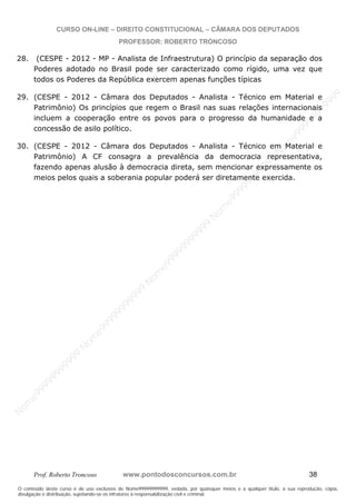 N
om
e99999999999
N
om
e99999999999
N
om
e99999999999
N
om
e99999999999
N
om
e99999999999
N
om
e99999999999
N
om
e99999999999
N
om
e99999999999
N
om
e99999999999
N
om
e99999999999
N o m e 9 9 9 9 9 9 9 9 9 9 9
O conteúdo deste curso é de uso exclusivo de Nome99999999999, vedada, por quaisquer meios e a qualquer título, a sua reprodução, cópia,
divulgação e distribuição, sujeitando-se os infratores à responsabilização civil e criminal.
CURSO ON-LINE – DIREITO CONSTITUCIONAL – CÂMARA DOS DEPUTADOS
PROFESSOR: ROBERTO TRONCOSO
Prof. Roberto Troncoso www.pontodosconcursos.com.br 38
28. (CESPE - 2012 - MP - Analista de Infraestrutura) O princípio da separação dos
Poderes adotado no Brasil pode ser caracterizado como rígido, uma vez que
todos os Poderes da República exercem apenas funções típicas
29. (CESPE - 2012 - Câmara dos Deputados - Analista - Técnico em Material e
Patrimônio) Os princípios que regem o Brasil nas suas relações internacionais
incluem a cooperação entre os povos para o progresso da humanidade e a
concessão de asilo político.
30. (CESPE - 2012 - Câmara dos Deputados - Analista - Técnico em Material e
Patrimônio) A CF consagra a prevalência da democracia representativa,
fazendo apenas alusão à democracia direta, sem mencionar expressamente os
meios pelos quais a soberania popular poderá ser diretamente exercida.
 