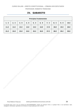 N
om
e99999999999
N
om
e99999999999
N
om
e99999999999
N
om
e99999999999
N
om
e99999999999
N
om
e99999999999
N
om
e99999999999
N
om
e99999999999
N
om
e99999999999
N
om
e99999999999
N o m e 9 9 9 9 9 9 9 9 9 9 9
O conteúdo deste curso é de uso exclusivo de Nome99999999999, vedada, por quaisquer meios e a qualquer título, a sua reprodução, cópia,
divulgação e distribuição, sujeitando-se os infratores à responsabilização civil e criminal.
CURSO ON-LINE – DIREITO CONSTITUCIONAL – CÂMARA DOS DEPUTADOS
PROFESSOR: ROBERTO TRONCOSO
Prof. Roberto Troncoso www.pontodosconcursos.com.br 39
IV. GABARITO
Princípios Fundamentais
1. C 2. C 3. E 4. E 5. C 6. E 7. C 8. C 9. E 10.C
11.C 12.C 13.C 14.E 15.C 16.E 17.E 18.E 19.C 20.E
21.C 22.E 23.E 24.E 25.C 26.E 27.C 28.E 29.C 30.E
 