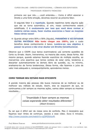 N
om
e99999999999
N
om
e99999999999
N
om
e99999999999
N
om
e99999999999
N
om
e99999999999
N
om
e99999999999
N
om
e99999999999
N
om
e99999999999
N
om
e99999999999
N
om
e99999999999
N o m e 9 9 9 9 9 9 9 9 9 9 9
O conteúdo deste curso é de uso exclusivo de Nome99999999999, vedada, por quaisquer meios e a qualquer título, a sua reprodução, cópia,
divulgação e distribuição, sujeitando-se os infratores à responsabilização civil e criminal.
CURSO ON-LINE – DIREITO CONSTITUCIONAL – CÂMARA DOS DEPUTADOS
PROFESSOR: ROBERTO TRONCOSO
Prof. Roberto Troncoso www.pontodosconcursos.com.br 4
primeira vez que nós.......você entendeu.... Como é difícil associar o
Direito a uma forte emoção, devemos recorrer ao próximo fator.
O segundo fator é a repetição. Quando repetimos tanto alguma ação
que ela se torna automática, aí sim, nosso conhecimento estará
solidificado. E é exatamente por isso que você deve revisar a
matéria várias vezes, fazer muitos exercícios e fazer as mesmas
listas várias vezes!
4- Quando atingir entre 80% e 90% (líquido), PARABÉNS! E VÁ ESTUDAR
OUTRA MATÉRIA! Não tente chegar aos 100%, pois o custo
benefício desse conhecimento é baixo. Lembre-se: seu objetivo é
passar na prova e não virar doutor em Direito Constitucional.
Observe que o CESPE (sua banca examinadora) usa somente questões de
Certo ou Errado. Assim, treinaremos, na maioria das vezes, dessa forma. Até
mesmo porque, quando estamos fazendo exercícios de múltipla escolha, ao
marcarmos uma assertiva que temos certeza de estar certa, tendemos a
descartar automaticamente os demais itens da questão, ou, no mínimo,
analisamo-los de forma tendenciosa. Dessa forma, não fazemos o juízo de
valor mais adequado e, consequentemente, aprendemos menos.
COMO TORNAR SEU ESTUDO MAIS EFICIENTE
A grande maioria das pessoas não busca maneiras de se melhorar ou de
melhorar seu método de estudo. Assim, elas se esquecem de que, se
continuamos a ter sempre as mesmas ações, vamos obter sempre os mesmos
resultados...
Eu sei que é difícil sair da nossa zona de conforto. Mas é necessário que
façamos isso! Antes de continuar, assista a esse vídeo. Dura 6 minutos.
http://www.youtube.com/watch?v=qZIPGfzhzvM.
“Insanidade é fazer sempre as mesmas
coisas esperando obter resultados diferentes”
(Albert Einstein)
 