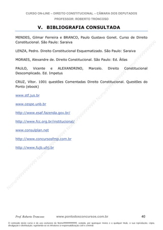 N
om
e99999999999
N
om
e99999999999
N
om
e99999999999
N
om
e99999999999
N
om
e99999999999
N
om
e99999999999
N
om
e99999999999
N
om
e99999999999
N
om
e99999999999
N
om
e99999999999
N o m e 9 9 9 9 9 9 9 9 9 9 9
O conteúdo deste curso é de uso exclusivo de Nome99999999999, vedada, por quaisquer meios e a qualquer título, a sua reprodução, cópia,
divulgação e distribuição, sujeitando-se os infratores à responsabilização civil e criminal.
CURSO ON-LINE – DIREITO CONSTITUCIONAL – CÂMARA DOS DEPUTADOS
PROFESSOR: ROBERTO TRONCOSO
Prof. Roberto Troncoso www.pontodosconcursos.com.br 40
V. BIBLIOGRAFIA CONSULTADA
MENDES, Gilmar Ferreira e BRANCO, Paulo Gustavo Gonet. Curso de Direito
Constitucional. São Paulo: Saraiva
LENZA, Pedro. Direito Constitucional Esquematizado. São Paulo: Saraiva
MORAES, Alexandre de. Direito Constitucional. São Paulo: Ed. Átlas
PAULO, Vicente e ALEXANDRINO, Marcelo. Direito Constitucional
Descomplicado. Ed. Impetus
CRUZ, Vítor. 1001 questões Comentadas Direito Constitucional. Questões do
Ponto (ebook)
www.stf.jus.br
www.cespe.unb.br
http://www.esaf.fazenda.gov.br/
http://www.fcc.org.br/institucional/
www.consulplan.net
http://www.concursosfmp.com.br
http://www.fujb.ufrj.br
 
