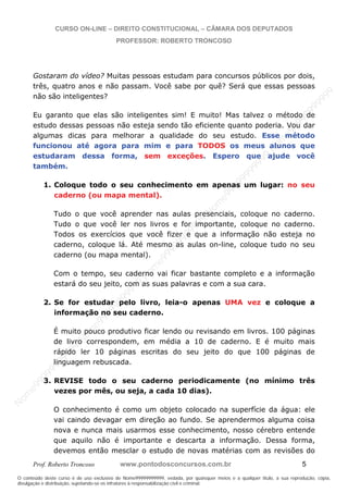 N
om
e99999999999
N
om
e99999999999
N
om
e99999999999
N
om
e99999999999
N
om
e99999999999
N
om
e99999999999
N
om
e99999999999
N
om
e99999999999
N
om
e99999999999
N
om
e99999999999
N o m e 9 9 9 9 9 9 9 9 9 9 9
O conteúdo deste curso é de uso exclusivo de Nome99999999999, vedada, por quaisquer meios e a qualquer título, a sua reprodução, cópia,
divulgação e distribuição, sujeitando-se os infratores à responsabilização civil e criminal.
CURSO ON-LINE – DIREITO CONSTITUCIONAL – CÂMARA DOS DEPUTADOS
PROFESSOR: ROBERTO TRONCOSO
Prof. Roberto Troncoso www.pontodosconcursos.com.br 5
Gostaram do vídeo? Muitas pessoas estudam para concursos públicos por dois,
três, quatro anos e não passam. Você sabe por quê? Será que essas pessoas
não são inteligentes?
Eu garanto que elas são inteligentes sim! E muito! Mas talvez o método de
estudo dessas pessoas não esteja sendo tão eficiente quanto poderia. Vou dar
algumas dicas para melhorar a qualidade do seu estudo. Esse método
funcionou até agora para mim e para TODOS os meus alunos que
estudaram dessa forma, sem exceções. Espero que ajude você
também.
1. Coloque todo o seu conhecimento em apenas um lugar: no seu
caderno (ou mapa mental).
Tudo o que você aprender nas aulas presenciais, coloque no caderno.
Tudo o que você ler nos livros e for importante, coloque no caderno.
Todos os exercícios que você fizer e que a informação não esteja no
caderno, coloque lá. Até mesmo as aulas on-line, coloque tudo no seu
caderno (ou mapa mental).
Com o tempo, seu caderno vai ficar bastante completo e a informação
estará do seu jeito, com as suas palavras e com a sua cara.
2. Se for estudar pelo livro, leia-o apenas UMA vez e coloque a
informação no seu caderno.
É muito pouco produtivo ficar lendo ou revisando em livros. 100 páginas
de livro correspondem, em média a 10 de caderno. E é muito mais
rápido ler 10 páginas escritas do seu jeito do que 100 páginas de
linguagem rebuscada.
3. REVISE todo o seu caderno periodicamente (no mínimo três
vezes por mês, ou seja, a cada 10 dias).
O conhecimento é como um objeto colocado na superfície da água: ele
vai caindo devagar em direção ao fundo. Se aprendermos alguma coisa
nova e nunca mais usarmos esse conhecimento, nosso cérebro entende
que aquilo não é importante e descarta a informação. Dessa forma,
devemos então mesclar o estudo de novas matérias com as revisões do
 