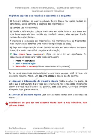N
om
e99999999999
N
om
e99999999999
N
om
e99999999999
N
om
e99999999999
N
om
e99999999999
N
om
e99999999999
N
om
e99999999999
N
om
e99999999999
N
om
e99999999999
N
om
e99999999999
N o m e 9 9 9 9 9 9 9 9 9 9 9
O conteúdo deste curso é de uso exclusivo de Nome99999999999, vedada, por quaisquer meios e a qualquer título, a sua reprodução, cópia,
divulgação e distribuição, sujeitando-se os infratores à responsabilização civil e criminal.
CURSO ON-LINE – DIREITO CONSTITUCIONAL – CÂMARA DOS DEPUTADOS
PROFESSOR: ROBERTO TRONCOSO
Prof. Roberto Troncoso www.pontodosconcursos.com.br 7
O grande segredo dos resumos e esquemas é o seguinte:
Se os seus esquemas contemplarem esses cinco passos, você já terá um
excelente resumo. Assim, um caderno eficaz é aquele que te permite:
a) Acessar a informação de maneira rápida (bateu o olho, viu preto, já
sabe que é estrutura!). É por isso que o tamanho não é tãããããão importante
assim. Se você revisa rápido 100 páginas, está tudo certo. Claro que também
não pode ficar grande demais...
b) Anotar de maneira rápida (por isso as frases curtas com a essência da
ideia).
Lembre-se de que ter um caderno muito bom e não revisá-lo, não
adianta NADA.
1) Sempre coloque as palavras-chave. Retire todos (ou quase todos) os
conectores. Deixe somente a essência das informações;
2) Sempre use frases curtas;
3) Divida a informação: coloque uma ideia em cada frase e cada frase em
uma linha separada (na medida do possível). Assim, elas sempre ficarão
curtas e bem distribuídas;
A memória é composta por fragmentos. Se memorizarmos os fragmentos
mais importantes, teremos uma melhor compreensão do todo;
4) Faça uma diagramação visual. Jamais escreva em seu caderno de forma
linear, fica muito mais difícil resgatar a informação;
5) Use cores (sem exageros!). Cada cor deve ter um significado. Os
esquemas que trarei para vocês funcionam assim:
Preto = estrutura
Azul = informação
Vermelho = realce (não necessariamente importante)
 