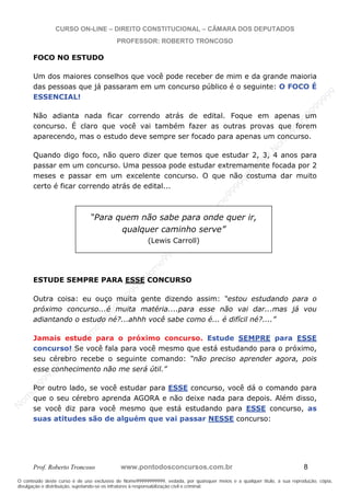 N
om
e99999999999
N
om
e99999999999
N
om
e99999999999
N
om
e99999999999
N
om
e99999999999
N
om
e99999999999
N
om
e99999999999
N
om
e99999999999
N
om
e99999999999
N
om
e99999999999
N o m e 9 9 9 9 9 9 9 9 9 9 9
O conteúdo deste curso é de uso exclusivo de Nome99999999999, vedada, por quaisquer meios e a qualquer título, a sua reprodução, cópia,
divulgação e distribuição, sujeitando-se os infratores à responsabilização civil e criminal.
CURSO ON-LINE – DIREITO CONSTITUCIONAL – CÂMARA DOS DEPUTADOS
PROFESSOR: ROBERTO TRONCOSO
Prof. Roberto Troncoso www.pontodosconcursos.com.br 8
FOCO NO ESTUDO
Um dos maiores conselhos que você pode receber de mim e da grande maioria
das pessoas que já passaram em um concurso público é o seguinte: O FOCO É
ESSENCIAL!
Não adianta nada ficar correndo atrás de edital. Foque em apenas um
concurso. É claro que você vai também fazer as outras provas que forem
aparecendo, mas o estudo deve sempre ser focado para apenas um concurso.
Quando digo foco, não quero dizer que temos que estudar 2, 3, 4 anos para
passar em um concurso. Uma pessoa pode estudar extremamente focada por 2
meses e passar em um excelente concurso. O que não costuma dar muito
certo é ficar correndo atrás de edital...
ESTUDE SEMPRE PARA ESSE CONCURSO
Outra coisa: eu ouço muita gente dizendo assim: “estou estudando para o
próximo concurso...é muita matéria....para esse não vai dar...mas já vou
adiantando o estudo né?...ahhh você sabe como é... é difícil né?....”
Jamais estude para o próximo concurso. Estude SEMPRE para ESSE
concurso! Se você fala para você mesmo que está estudando para o próximo,
seu cérebro recebe o seguinte comando: “não preciso aprender agora, pois
esse conhecimento não me será útil.”
Por outro lado, se você estudar para ESSE concurso, você dá o comando para
que o seu cérebro aprenda AGORA e não deixe nada para depois. Além disso,
se você diz para você mesmo que está estudando para ESSE concurso, as
suas atitudes são de alguém que vai passar NESSE concurso:
“Para quem não sabe para onde quer ir,
qualquer caminho serve”
(Lewis Carroll)
 