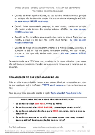 N
om
e99999999999
N
om
e99999999999
N
om
e99999999999
N
om
e99999999999
N
om
e99999999999
N
om
e99999999999
N
om
e99999999999
N
om
e99999999999
N
om
e99999999999
N
om
e99999999999
N o m e 9 9 9 9 9 9 9 9 9 9 9
O conteúdo deste curso é de uso exclusivo de Nome99999999999, vedada, por quaisquer meios e a qualquer título, a sua reprodução, cópia,
divulgação e distribuição, sujeitando-se os infratores à responsabilização civil e criminal.
CURSO ON-LINE – DIREITO CONSTITUCIONAL – CÂMARA DOS DEPUTADOS
PROFESSOR: ROBERTO TRONCOSO
Prof. Roberto Troncoso www.pontodosconcursos.com.br 9
Quando eu tiver alguma dúvida, eu vou saná-la imediatamente, porque
eu sei que não tenho mais tempo. Eu preciso dessa informação AGORA:
eu vou passar NESSE concurso;
Quando bater aqueeeeeela preguiça, eu vou resistir, porque eu sei que
não tenho mais tempo. Eu preciso estudar AGORA: eu vou passar
NESSE concurso;
Quando eu for convidado para aquele churrasco ou aquela festa, eu vou
resistir, porque eu sei que não tenho mais tempo: eu vou passar
NESSE concurso;
Quando os meus olhos estiverem ardendo e a minha cabeça, as costas, o
bumbum e até os fios de cabelo estiverem doendo, eu vou resistir,
porque eu sei que não tenho mais tempo: eu vou passar NESSE
concurso;
Se você estuda para ESSE concurso, as chances de tomar atitudes como essas
são infinitamente maiores. Estudar para o próximo concurso é o mesmo que se
enganar.
NÃO ACREDITE NO QUE VOCÊ ACABOU DE LER
Não acredite e nem duvide nessas e em outras técnicas repassadas por mim
ou por qualquer outro professor. TESTE você mesmo e veja se funciona ou
não.
Faço agora o meu segundo pedido a você: Teste direito! Faça bem feito!
RESPONDA AGORA ESSAS PERGUNTAS MÁGICAS:
Se eu fosse fazer bem feito, como eu faria?
Se eu fosse estudar PARA PASSAR, como é que eu estudaria?
Se eu fosse estudar direito e para ESSE concurso, como é que eu
estudaria?
Se eu fosse morrer se eu não passasse nesse concurso, como é
que eu agiria? Quais as atitudes que eu teria?
 