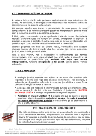 Nome99999999999
                  CURSO ON-LINE – – DIREITO PENAL – – TEORIAEXERCÍCIOS - AFT- AFT
                     CURSO ON-LINE DIREITO PENAL TEORIA E E EXERCÍCIOS
                                     PROFESSOR PEDRO IVO
                                     PROFESSOR PEDRO IVO

             1.2.2 INTERPRETAÇÃO DA LEI PENAL


             A palavra interpretação não pertence exclusivamente aos estudiosos do
             direito. Ao contrário, é empregada com freqüência nos múltiplos ramos do
             conhecimento e na própria vida comum.




                                                                                                                                99
                                                                                                                              99
             Há sempre alguém que traduz o pensamento de seus pares, de seus




                                                                                                                         99
             companheiros. E os homens parecem gostar da interpretação, porque mexe




                                                                                                                       99
             com o raciocínio, quebra a monotonia, empolga.




                                                                                                                99
             É fácil, pois, compreender que o significado trivial do termo não sofreria




                                                                                                              e9
             radicais transformações no campo do direito. Interpretar é explicar, é




                                                                                                            om
             precisar, é revelar o sentido. E outra coisa não se faz ao se interpretar um




                                                                                                          N
             preceito legal como medida indiscutivelmente útil e necessária.




                                                                                                     99
                                                                                                  99
             Quando pegamos um livro de Direito Penal, verificamos que existem




                                                                                               99
             diversas formas de interpretação das leis penais, tais como: autêntica,




                                                                                           99
             judicial, doutrinária, gramatical etc.




                                                                                        99
                                                                                     e9
             Para a sua PROVA, não é necessário o conhecimento das formas
                                                                                om
             interpretativas, mas será imprescindível que você saiba o conceito e as
                                                                              N
             características da ANALOGIA que, embora não seja uma forma
                                                                          99

             interpretativa, funciona integrando a lei penal. Sendo assim, vamos
                                                                       99



             estudá-la:
                                                                   99
                                                                99
                                                             99




                   1.2.2.1 ANALOGIA
                                                         e9
                                                     om
                                                   N




                   A analogia jurídica consiste em aplicar a um caso não previsto pelo
                                                9
                                             99




                   legislador a norma que rege caso análogo, semelhante. Por exemplo, a
                                          99




                   aplicação de dispositivo referente à empresa jornalística a uma firma
                                       9




                   dedicada à edição de livros e revistas.
                                    99
                                99




                   A analogia não diz respeito à interpretação jurídica propriamente dita,
                              e9




                   mas à integração da lei, pois sua finalidade é justamente SUPRIR
                          om




                   LACUNAS DESTA. A analogia se apresenta nas seguintes espécies:
                         N




                       Analogia in malam partem         É aquela em que se supre a lacuna
                       99




                   •
                       legal com algum dispositivo prejudicial ao réu. Isto não é possível
                     9
                  99




                       no nosso ordenamento jurídico e desta forma já se pronunciou o
           99




                       STJ e o STF. Observe:
       9 99
    e9




                                            STJ - REsp 956.876/RS - 2007/0124539-5
om
N




                       Não cabe ao Julgador aplicar uma norma, por assemelhação, em substituição a
                       outra validamente existente, simplesmente por entender que o legislador
                       deveria ter regulado a situação de forma diversa da que adotou; não se pode,
                       por analogia, criar sanção que o sistema legal não haja determinado, sob pena
                       de violação do princípio da reserva legal.



       Prof: Pedro Ivo                          www.pontodosconcursos.com.br                                                   11
O conteúdo deste curso é de uso exclusivo de Nome99999999999, vedada, por quaisquer meios e a qualquer título, a sua reprodução, cópia,
divulgação e distribuição, sujeitando-se os infratores à responsabilização civil e criminal.
 