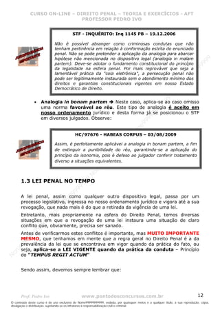 Nome99999999999
                  CURSO ON-LINE – – DIREITO PENAL – – TEORIAEXERCÍCIOS - AFT- AFT
                     CURSO ON-LINE DIREITO PENAL TEORIA E E EXERCÍCIOS
                                     PROFESSOR PEDRO IVO
                                     PROFESSOR PEDRO IVO

                                         STF - INQUÉRITO: Inq 1145 PB – 19.12.2006

                             Não é possível abranger como criminosas condutas que não
                             tenham pertinência em relação à conformação estrita do enunciado
                             penal. Não se pode pretender a aplicação da analogia para abarcar
                             hipótese não mencionada no dispositivo legal (analogia in malam




                                                                                                                                99
                             partem). Deve-se adotar o fundamento constitucional do princípio




                                                                                                                              99
                             da legalidade na esfera penal. Por mais reprovável que seja a




                                                                                                                         99
                             lamentável prática da "cola eletrônica", a persecução penal não




                                                                                                                       99
                             pode ser legitimamente instaurada sem o atendimento mínimo dos




                                                                                                                99
                             direitos e garantias constitucionais vigentes em nosso Estado




                                                                                                              e9
                             Democrático de Direito.




                                                                                                            om
                                                                                                          N
                                                                                                     99
                   •   Analogia in bonam partem       Neste caso, aplica-se ao caso omisso




                                                                                                  99
                       uma norma favorável ao réu. Este tipo de analogia é aceito em




                                                                                               99
                       nosso ordenamento jurídico e desta forma já se posicionou o STF




                                                                                           99
                       em diversos julgados. Observe:




                                                                                        99
                                                                                     e9
                                           HC/97676 - HABEAS CORPUS – 03/08/2009om
                                                                              N
                                                                          99


                             Assim, é perfeitamente aplicável a analogia in bonam partem, a fim
                                                                       99
                                                                   99




                             de extinguir a punibilidade do réu, garantindo-se a aplicação do
                                                                99




                             princípio da isonomia, pois é defeso ao julgador conferir tratamento
                                                             99




                             diverso a situações equivalentes.
                                                         e9
                                                     om
                                                   N
                                                9




       1.3 LEI PENAL NO TEMPO
                                             99
                                       9  99
                                    99




       A lei penal, assim como qualquer outro dispositivo legal, passa por um
                                99




       processo legislativo, ingressa no nosso ordenamento jurídico e vigora até a sua
                              e9




       revogação, que nada mais é do que a retirada da vigência de uma lei.
                          om




       Entretanto, mais propriamente na esfera do Direito Penal, temos diversas
                         N




       situações em que a revogação de uma lei instaura uma situação de claro
                     9 99




       conflito que, obviamente, precisa ser sanado.
                  99
           99




       Antes de verificarmos estes conflitos é importante, mas MUITO IMPORTANTE
         99




       MESMO, que tenhamos em mente que a regra geral no Direito Penal é a da
       9




       prevalência da lei que se encontrava em vigor quando da prática do fato, ou
    e9




       seja, aplica-se a LEI VIGENTE quando da prática da conduta – Princípio
om




       do “TEMPUS REGIT ACTUM”
N




       Sendo assim, devemos sempre lembrar que:




       Prof: Pedro Ivo                          www.pontodosconcursos.com.br                                                   12
O conteúdo deste curso é de uso exclusivo de Nome99999999999, vedada, por quaisquer meios e a qualquer título, a sua reprodução, cópia,
divulgação e distribuição, sujeitando-se os infratores à responsabilização civil e criminal.
 