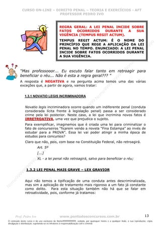Nome99999999999
                  CURSO ON-LINE – – DIREITO PENAL – – TEORIAEXERCÍCIOS - AFT- AFT
                     CURSO ON-LINE DIREITO PENAL TEORIA E E EXERCÍCIOS
                                     PROFESSOR PEDRO IVO
                                     PROFESSOR PEDRO IVO


                                               REGRA GERAL: A LEI PENAL INCIDE SOBRE
                                               FATOS   OCORRIDOS    DURANTE   A  SUA
                                               VIGÊNCIA (TEMPUS REGIT ACTUM).
                                               TEMPUS REGIT ACTUM: É O NOME DO




                                                                                                                                99
                                               PRINCÍPIO QUE REGE A APLICAÇÃO DA LEI




                                                                                                                              99
                                               PENAL NO TEMPO. ENUNCIADO: A LEI PENAL




                                                                                                                         99
                                               INCIDE SOBRE FATOS OCORRIDOS DURANTE




                                                                                                                       99
                                               A SUA VIGÊNCIA.




                                                                                                                99
                                                                                                              e9
                                                                                                            om
                                                                                                          N
             “Mas professooor... Eu escuto falar tanto em retroagir para




                                                                                                     99
             beneficiar o réu... Não é esta a regra geral??? ”




                                                                                                  99
                                                                                               99
             A resposta é NEGATIVA e na pergunta acima temos uma das várias




                                                                                           99
             exceções que, a partir de agora, vamos tratar:




                                                                                        99
                                                                                     e9
                   1.3.1 NOVATIO LEGIS INCRIMINADORA
                                                                                om
                                                                              N
                                                                          99
                                                                       99



                   Novatio legis incriminadora ocorre quando um indiferente penal (conduta
                                                                   99




                   considerada lícita frente à legislação penal) passa a ser considerado
                                                                99




                   crime pela lei posterior. Neste caso, a lei que incrimina novos fatos é
                                                             99




                   IRRETROATIVA, uma vez que prejudica o sujeito.
                                                         e9
                                                     om




                   Para exemplificar, imaginemos que é criada uma lei para criminalizar o
                   fato de concurseiros “ficarem vendo a novela “Fina Estampa” ao invés de
                                                   N
                                                9




                   estudar para a PROVA”. Essa lei vai poder atingir a minha época de
                                             99




                   estudos para concursos?
                                       9  99




                   Claro que não, pois, com base na Constituição Federal, não retroagirá.
                                    99
                                99




                           Art. 5º
                              e9




                           [...]
                          om
                         N




                           XL - a lei penal não retroagirá, salvo para beneficiar o réu;
                     99
                     9
                  99




                    1.3.2 LEI PENAL MAIS GRAVE – LEX GRAVIOR
           99
       9 99
    e9




                   Aqui não temos a tipificação de uma conduta antes descriminalizada,
om




                   mas sim a aplicação de tratamento mais rigoroso a um fato já constante
N




                   como delito. Para esta situação também não há que se falar em
                   retroatividade, pois, conforme já tratamos:




       Prof: Pedro Ivo                          www.pontodosconcursos.com.br                                                   13
O conteúdo deste curso é de uso exclusivo de Nome99999999999, vedada, por quaisquer meios e a qualquer título, a sua reprodução, cópia,
divulgação e distribuição, sujeitando-se os infratores à responsabilização civil e criminal.
 