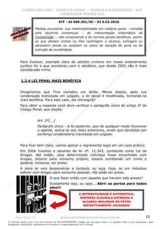 Nome99999999999
                  CURSO ON-LINE – – DIREITO PENAL – – TEORIAEXERCÍCIOS - AFT- AFT
                     CURSO ON-LINE DIREITO PENAL TEORIA E E EXERCÍCIOS
                                     PROFESSOR PEDRO IVO
                                     PROFESSOR PEDRO IVO
                                              STF - AI 680.361/SC - DJ 9.03.2010

                         Medida provisória: sua inadmissibilidade em matéria penal - extraída
                         pela doutrina consensual - da interpretação sistemática da
                         Constituição -, não compreende a de normas penais benéficas, assim,
                         as que abolem crimes ou lhes restringem o alcance, extingam ou




                                                                                                                                99
                         abrandem penas ou ampliam os casos de isenção de pena ou de




                                                                                                                              99
                         extinção de punibilidade.




                                                                                                                         99
                                                                                                                       99
                                                                                                                99
                                                                                                              e9
             Para finalizar, exemplo claro de abolitio criminis em nosso ordenamento




                                                                                                            om
             jurídico foi o que aconteceu com o adultério, que desde 2005 não é mais
             considerado crime.




                                                                                                          N
                                                                                                     99
                                                                                                  99
                                                                                               99
              1.3.4 LEI PENAL MAIS BENÉFICA




                                                                                           99
                                                                                        99
                                                                                     e9
             Imaginemos que Tício cometeu um delito. Meses depois, após sua

                                                                                om
             condenação transitada em julgado, a lei penal é modificada, tornando-se
                                                                              N
             mais benéfica. Para este caso, ela retroagirá?
                                                                          99

             Para obter a resposta você deve verificar o parágrafo único do artigo 2º do
                                                                       99



             Código Penal, que dispõe:
                                                                   99
                                                                99
                                                             99




                           Art. 2º[...]
                                                         e9
                                                     om




                           Parágrafo único - A lei posterior, que de qualquer modo favorecer
                                                   N




                           o agente, aplica-se aos fatos anteriores, ainda que decididos por
                                                9
                                             99




                           sentença condenatória transitada em julgado.
                                       9  99
                                    99




             Para ficar bem claro, vamos aplicar o regramento legal em um caso prático:
                                99
                              e9




             Em 2006 tivemos o advento da lei nº. 11.343, conhecida como Lei de
                          om




             Drogas. Até então, caso determinado indivíduo fosse encontrado com
                         N




             drogas, mesmo para consumo próprio, estaria cometendo um crime e
                     99




             poderia, inclusive, ser preso.
                     9
                  99




             A nova lei veio despenalizar a conduta, ou seja, hoje, se um indivíduo
           99




             estiver com drogas para consumo pessoal, não pode ser preso.
         99




                                      O que fazer então com aqueles que haviam sido presos?
       9
    e9




                                      Exatamente isso, ou seja... Abrir as portas para todos
om




                                      eles!!!
N




                                                                 A RETROATIVIDADE É AUTOMÁTICA,
                                                                  DISPENSA CLÁUSULA EXPRESSA E
                                                                   ALCANÇA INCLUSIVE OS FATOS
                                                                    DEFINITIVAMENTE JULGADOS!



       Prof: Pedro Ivo                          www.pontodosconcursos.com.br                                                   15
O conteúdo deste curso é de uso exclusivo de Nome99999999999, vedada, por quaisquer meios e a qualquer título, a sua reprodução, cópia,
divulgação e distribuição, sujeitando-se os infratores à responsabilização civil e criminal.
 