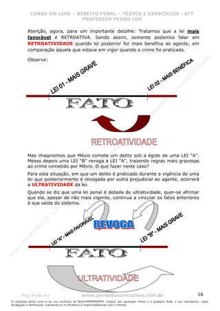 Nome99999999999
                  CURSO ON-LINE – – DIREITO PENAL – – TEORIAEXERCÍCIOS - AFT- AFT
                     CURSO ON-LINE DIREITO PENAL TEORIA E E EXERCÍCIOS
                                     PROFESSOR PEDRO IVO
                                     PROFESSOR PEDRO IVO

             Atenção, agora, para um importante detalhe: Tratamos que a lei mais
             favorável é RETROATIVA. Sendo assim, somente podemos falar em
             RETROATIVIDADE quando lei posterior for mais benéfica ao agente, em
             comparação àquela que estava em vigor quando o crime foi praticado.




                                                                                                                                99
             Observe:




                                                                                                                              99
                                                                                                                         99
                                                                                                                       99
                                                                                                                99
                                                                                                              e9
                                                                                                            om
                                                                                                          N
                                                                                                     99
                                                                                                  99
                                                                                               99
                                                                                           99
                                                                                        99
                                                                                     e9
                                                                                om
                                                                              N
                                                                          99
                                                                       99
                                                                   99
                                                                99




             Mas imaginemos que Mévio comete um delito sob a égide de uma LEI “A”.
                                                             99




             Meses depois uma LEI “B” revoga a LEI “A”, trazendo regras mais gravosas
                                                         e9




             ao crime cometido por Mévio. O que fazer neste caso?
                                                     om




             Para esta situação, em que um delito é praticado durante a vigência de uma
                                                   N




             lei que posteriormente é revogada por outra prejudicial ao agente, ocorrerá
                                                9
                                             99




             a ULTRATIVIDADE da lei.
                                       9  99




             Quando se diz que uma lei penal é dotada de ultratividade, quer-se afirmar
                                    99




             que ela, apesar de não mais vigente, continua a vincular os fatos anteriores
                                99




             à sua saída do sistema.
                              e9
                          om
                         N
                     99
                     9
                  99
           99
       9 99
    e9
om
N




       Prof: Pedro Ivo                          www.pontodosconcursos.com.br                                                   16
O conteúdo deste curso é de uso exclusivo de Nome99999999999, vedada, por quaisquer meios e a qualquer título, a sua reprodução, cópia,
divulgação e distribuição, sujeitando-se os infratores à responsabilização civil e criminal.
 