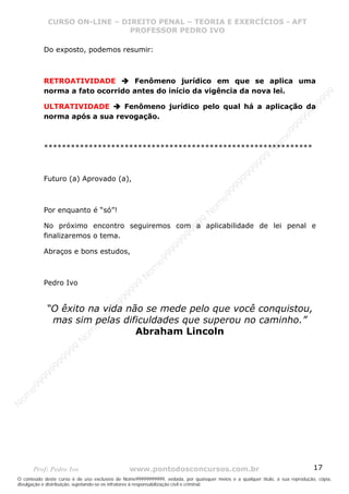 Nome99999999999
                  CURSO ON-LINE – – DIREITO PENAL – – TEORIAEXERCÍCIOS - AFT- AFT
                     CURSO ON-LINE DIREITO PENAL TEORIA E E EXERCÍCIOS
                                     PROFESSOR PEDRO IVO
                                     PROFESSOR PEDRO IVO

             Do exposto, podemos resumir:



             RETROATIVIDADE        Fenômeno jurídico em que se aplica uma
             norma a fato ocorrido antes do início da vigência da nova lei.




                                                                                                                                99
                                                                                                                              99
             ULTRATIVIDADE      Fenômeno jurídico pelo qual há a aplicação da




                                                                                                                         99
             norma após a sua revogação.




                                                                                                                       99
                                                                                                                99
                                                                                                              e9
                                                                                                            om
             ************************************************************




                                                                                                          N
                                                                                                     99
                                                                                                  99
                                                                                               99
             Futuro (a) Aprovado (a),




                                                                                           99
                                                                                        99
                                                                                     e9
             Por enquanto é “só”!                                               om
                                                                              N
                                                                          99

             No próximo encontro seguiremos com a aplicabilidade de lei penal e
                                                                       99



             finalizaremos o tema.
                                                                   99
                                                                99




             Abraços e bons estudos,
                                                             99
                                                         e9
                                                     om
                                                   N




             Pedro Ivo
                                                9
                                             99
                                       9  99




              “O êxito na vida não se mede pelo que você conquistou,
                                    99
                                99




               mas sim pelas dificuldades que superou no caminho.”
                              e9




                                 Abraham Lincoln
                          om
                         N
                     99
                     9
                  99
           99
       9 99
    e9
om
N




       Prof: Pedro Ivo                          www.pontodosconcursos.com.br                                                   17
O conteúdo deste curso é de uso exclusivo de Nome99999999999, vedada, por quaisquer meios e a qualquer título, a sua reprodução, cópia,
divulgação e distribuição, sujeitando-se os infratores à responsabilização civil e criminal.
 