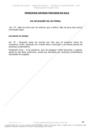 Nome99999999999
                  CURSO ON-LINE – – DIREITO PENAL – – TEORIAEXERCÍCIOS - AFT- AFT
                     CURSO ON-LINE DIREITO PENAL TEORIA E E EXERCÍCIOS
                                     PROFESSOR PEDRO IVO
                                     PROFESSOR PEDRO IVO

                                 PRINCIPAIS ARTIGOS TRATADOS NA AULA



                                          DA APLICAÇÃO DA LEI PENAL




                                                                                                                                99
                                                                                                                              99
        Art. 1º - Não há crime sem lei anterior que o defina. Não há pena sem prévia




                                                                                                                         99
       cominação legal.




                                                                                                                       99
                                                                                                                99
                                                                                                              e9
       Lei penal no tempo




                                                                                                            om
                                                                                                          N
                                                                                                     99
       Art. 2º - Ninguém pode ser punido por fato que lei posterior deixa de




                                                                                                  99
       considerar crime, cessando em virtude dela a execução e os efeitos penais da




                                                                                               99
       sentença condenatória.




                                                                                           99
                                                                                        99
       Parágrafo único - A lei posterior, que de qualquer modo favorecer o agente,



                                                                                     e9
       aplica-se aos fatos anteriores, ainda que decididos por sentença condenatória
       transitada em julgado.
                                                                                om
                                                                              N
                                                                          99
                                                                       99
                                                                   99
                                                                99
                                                             99
                                                         e9
                                                     om
                                                   N
                                                9
                                             99
                                       9  99
                                    99
                                99
                              e9
                          om
                         N
                     99
                     9
                  99
           99
       9 99
    e9
om
N




       Prof: Pedro Ivo                          www.pontodosconcursos.com.br                                                   18
O conteúdo deste curso é de uso exclusivo de Nome99999999999, vedada, por quaisquer meios e a qualquer título, a sua reprodução, cópia,
divulgação e distribuição, sujeitando-se os infratores à responsabilização civil e criminal.
 