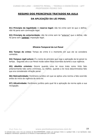 Nome99999999999
                  CURSO ON-LINE – – DIREITO PENAL – – TEORIAEXERCÍCIOS - AFT- AFT
                     CURSO ON-LINE DIREITO PENAL TEORIA E E EXERCÍCIOS
                                     PROFESSOR PEDRO IVO
                                     PROFESSOR PEDRO IVO

                      RESUMO DOS PRINCIPAIS TRATADOS NA AULA

                                        DA APLICAÇÃO DA LEI PENAL




                                                                                                                                99
       01) Princípio da legalidade + reserva legal: não há crime sem lei que o defina;




                                                                                                                              99
                                                                                                                         99
       não há pena sem cominação legal.




                                                                                                                       99
                                                                                                                99
       02) Princípio da anterioridade: não há crime sem lei “anterior” que o defina; não




                                                                                                              e9
       há pena sem “prévia” imposição legal.




                                                                                                            om
                                                                                                          N
                                                                                                     99
                                                                                                  99
                                           Eficácia Temporal da Lei Penal




                                                                                               99
                                                                                           99
       03) Tempo do crime: Tempo do crime é o momento em que ele se considera




                                                                                        99
                                                                                     e9
       cometido.

                                                                                om
                                                                              N
       04) Tempus regit actum: É o nome do princípio que rege a aplicação da lei penal no
                                                                          99

       tempo. Segundo ele a Lei Penal incide sobre fatos ocorridos durante a sua vigência.
                                                                       99
                                                                   99




       05) Abolitio criminis: Ocorre quando uma lei nova trata como lícito fato
                                                                99




       anteriormente tido como criminoso, ou melhor, quando a lei nova descriminaliza fato
                                                             99




       que era considerado infração penal.
                                                         e9
                                                     om




       06) Retroatividade: Fenômeno jurídico em que se aplica uma norma a fato ocorrido
                                                   N
                                                9




       antes do início da vigência da nova lei.
                                             99
                                          99




       07) Ultratividade: Fenômeno jurídico pelo qual há a aplicação da norma após a sua
                                       9
                                    99




       revogação.
                                99
                              e9
                          om
                         N
                     99
                     9
                  99
           99
       9 99
    e9
om
N




       Prof: Pedro Ivo                          www.pontodosconcursos.com.br                                                   19
O conteúdo deste curso é de uso exclusivo de Nome99999999999, vedada, por quaisquer meios e a qualquer título, a sua reprodução, cópia,
divulgação e distribuição, sujeitando-se os infratores à responsabilização civil e criminal.
 