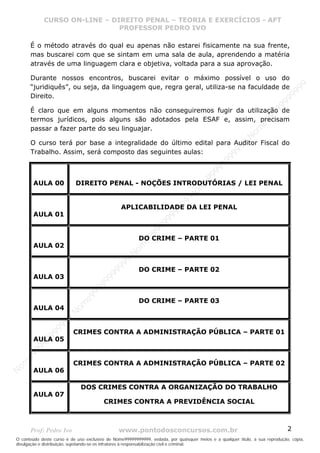 Nome99999999999
                  CURSO ON-LINE – – DIREITO PENAL – – TEORIAEXERCÍCIOS - AFT- AFT
                     CURSO ON-LINE DIREITO PENAL TEORIA E E EXERCÍCIOS
                                     PROFESSOR PEDRO IVO
                                     PROFESSOR PEDRO IVO

       É o método através do qual eu apenas não estarei fisicamente na sua frente,
       mas buscarei com que se sintam em uma sala de aula, aprendendo a matéria
       através de uma linguagem clara e objetiva, voltada para a sua aprovação.

       Durante nossos encontros, buscarei evitar o máximo possível o uso do




                                                                                                                                99
       “juridiquês”, ou seja, da linguagem que, regra geral, utiliza-se na faculdade de




                                                                                                                              99
       Direito.




                                                                                                                         99
                                                                                                                       99
       É claro que em alguns momentos não conseguiremos fugir da utilização de




                                                                                                                99
       termos jurídicos, pois alguns são adotados pela ESAF e, assim, precisam




                                                                                                              e9
       passar a fazer parte do seu linguajar.




                                                                                                            om
                                                                                                          N
       O curso terá por base a integralidade do último edital para Auditor Fiscal do




                                                                                                     99
       Trabalho. Assim, será composto das seguintes aulas:




                                                                                                  99
                                                                                               99
                                                                                           99
                                                                                        99
                                                                                     e9
         AULA 00           DIREITO PENAL - NOÇÕES INTRODUTÓRIAS / LEI PENAL
                                                                                om
                                                                              N
                                                                          99

                                                 APLICABILIDADE DA LEI PENAL
                                                                       99



         AULA 01
                                                                   99
                                                                99
                                                             99




                                                         DO CRIME – PARTE 01
                                                         e9




         AULA 02
                                                     om
                                                   N
                                                9
                                             99




                                                         DO CRIME – PARTE 02
                                          99




         AULA 03
                                       9
                                    99
                                99
                              e9




                                                         DO CRIME – PARTE 03
                          om




         AULA 04
                         N
                     99
                     9
                  99




                          CRIMES CONTRA A ADMINISTRAÇÃO PÚBLICA – PARTE 01
           99




         AULA 05
       9 99
    e9




                          CRIMES CONTRA A ADMINISTRAÇÃO PÚBLICA – PARTE 02
om




         AULA 06
N




                              DOS CRIMES CONTRA A ORGANIZAÇÃO DO TRABALHO
         AULA 07
                                         CRIMES CONTRA A PREVIDÊNCIA SOCIAL



       Prof: Pedro Ivo                          www.pontodosconcursos.com.br                                                   2
O conteúdo deste curso é de uso exclusivo de Nome99999999999, vedada, por quaisquer meios e a qualquer título, a sua reprodução, cópia,
divulgação e distribuição, sujeitando-se os infratores à responsabilização civil e criminal.
 
