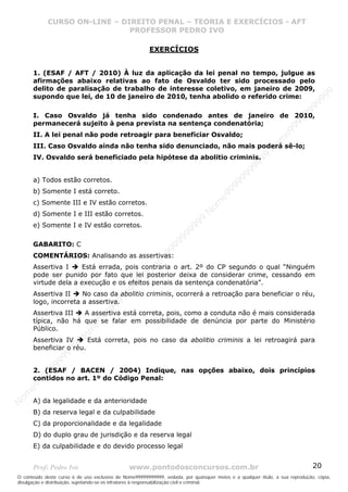 Nome99999999999
                  CURSO ON-LINE – – DIREITO PENAL – – TEORIAEXERCÍCIOS - AFT- AFT
                     CURSO ON-LINE DIREITO PENAL TEORIA E E EXERCÍCIOS
                                     PROFESSOR PEDRO IVO
                                     PROFESSOR PEDRO IVO

                                                        EXERCÍCIOS


       1. (ESAF / AFT / 2010) À luz da aplicação da lei penal no tempo, julgue as
       afirmações abaixo relativas ao fato de Osvaldo ter sido processado pelo
       delito de paralisação de trabalho de interesse coletivo, em janeiro de 2009,




                                                                                                                                99
       supondo que lei, de 10 de janeiro de 2010, tenha abolido o referido crime:




                                                                                                                              99
                                                                                                                         99
       I. Caso Osvaldo já tenha sido condenado antes de janeiro de 2010,




                                                                                                                       99
       permanecerá sujeito à pena prevista na sentença condenatória;




                                                                                                                99
                                                                                                              e9
       II. A lei penal não pode retroagir para beneficiar Osvaldo;




                                                                                                            om
       III. Caso Osvaldo ainda não tenha sido denunciado, não mais poderá sê-lo;




                                                                                                          N
                                                                                                     99
       IV. Osvaldo será beneficiado pela hipótese da abolitio criminis.




                                                                                                  99
                                                                                               99
       a) Todos estão corretos.




                                                                                           99
                                                                                        99
       b) Somente I está correto.



                                                                                     e9
       c) Somente III e IV estão corretos.
                                                                                om
                                                                              N
       d) Somente I e III estão corretos.
                                                                          99

       e) Somente I e IV estão corretos.
                                                                       99
                                                                   99
                                                                99




       GABARITO: C
                                                             99




       COMENTÁRIOS: Analisando as assertivas:
                                                         e9




       Assertiva I    Está errada, pois contraria o art. 2º do CP segundo o qual “Ninguém
                                                     om




       pode ser punido por fato que lei posterior deixa de considerar crime, cessando em
                                                   N




       virtude dela a execução e os efeitos penais da sentença condenatória”.
                                                9
                                             99




       Assertiva II    No caso da abolitio criminis, ocorrerá a retroação para beneficiar o réu,
                                          99




       logo, incorreta a assertiva.
                                       9
                                    99




       Assertiva III  A assertiva está correta, pois, como a conduta não é mais considerada
                                99




       típica, não há que se falar em possibilidade de denúncia por parte do Ministério
                              e9




       Público.
                          om




       Assertiva IV      Está correta, pois no caso da abolitio criminis a lei retroagirá para
                         N
                     99




       beneficiar o réu.
                     9
                  99
           99




       2. (ESAF / BACEN / 2004) Indique, nas opções abaixo, dois princípios
         99




       contidos no art. 1º do Código Penal:
       9
    e9
om




       A) da legalidade e da anterioridade
N




       B) da reserva legal e da culpabilidade
       C) da proporcionalidade e da legalidade
       D) do duplo grau de jurisdição e da reserva legal
       E) da culpabilidade e do devido processo legal


       Prof: Pedro Ivo                          www.pontodosconcursos.com.br                                                   20
O conteúdo deste curso é de uso exclusivo de Nome99999999999, vedada, por quaisquer meios e a qualquer título, a sua reprodução, cópia,
divulgação e distribuição, sujeitando-se os infratores à responsabilização civil e criminal.
 