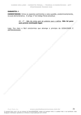 Nome99999999999
                  CURSO ON-LINE – – DIREITO PENAL – – TEORIAEXERCÍCIOS - AFT- AFT
                     CURSO ON-LINE DIREITO PENAL TEORIA E E EXERCÍCIOS
                                     PROFESSOR PEDRO IVO
                                     PROFESSOR PEDRO IVO

       GABARITO: A
       COMENTÁRIOS: Vimos os aspectos pertinentes a esta questão, predominantemente,
       na aula demonstrativa. O artigo 1º do Código Penal preceitua:


                           Art. 1º - Não há crime sem lei anterior que o defina. Não há pena




                                                                                                                                99
                           sem prévia cominação legal.




                                                                                                                              99
                                                                                                                         99
                                                                                                                       99
       Logo, fica claro e fácil concluirmos que abrange o princípio da LEGALIDADE E




                                                                                                                99
       ANTERIORIDADE.




                                                                                                              e9
                                                                                                            om
                                                                                                          N
                                                                                                     99
                                                                                                  99
                                                                                               99
                                                                                           99
                                                                                        99
                                                                                     e9
                                                                                om
                                                                              N
                                                                          99
                                                                       99
                                                                   99
                                                                99
                                                             99
                                                         e9
                                                     om
                                                   N
                                                9
                                             99
                                       9  99
                                    99
                                99
                              e9
                          om
                         N
                     99
                     9
                  99
           99
       9 99
    e9
om
N




       Prof: Pedro Ivo                          www.pontodosconcursos.com.br                                                   21
O conteúdo deste curso é de uso exclusivo de Nome99999999999, vedada, por quaisquer meios e a qualquer título, a sua reprodução, cópia,
divulgação e distribuição, sujeitando-se os infratores à responsabilização civil e criminal.
 