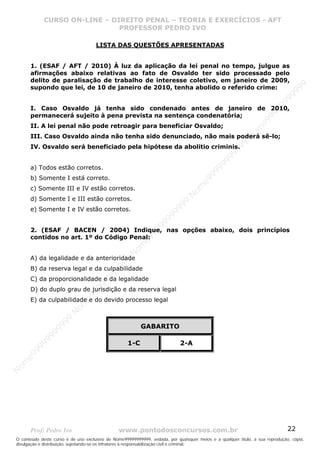 Nome99999999999
                  CURSO ON-LINE – – DIREITO PENAL – – TEORIAEXERCÍCIOS - AFT- AFT
                     CURSO ON-LINE DIREITO PENAL TEORIA E E EXERCÍCIOS
                                     PROFESSOR PEDRO IVO
                                     PROFESSOR PEDRO IVO

                                     LISTA DAS QUESTÕES APRESENTADAS


       1. (ESAF / AFT / 2010) À luz da aplicação da lei penal no tempo, julgue as
       afirmações abaixo relativas ao fato de Osvaldo ter sido processado pelo
       delito de paralisação de trabalho de interesse coletivo, em janeiro de 2009,




                                                                                                                                99
       supondo que lei, de 10 de janeiro de 2010, tenha abolido o referido crime:




                                                                                                                              99
                                                                                                                         99
                                                                                                                       99
       I. Caso Osvaldo já tenha sido condenado antes de janeiro de 2010,




                                                                                                                99
       permanecerá sujeito à pena prevista na sentença condenatória;




                                                                                                              e9
       II. A lei penal não pode retroagir para beneficiar Osvaldo;




                                                                                                            om
       III. Caso Osvaldo ainda não tenha sido denunciado, não mais poderá sê-lo;




                                                                                                          N
                                                                                                     99
       IV. Osvaldo será beneficiado pela hipótese da abolitio criminis.




                                                                                                  99
                                                                                               99
                                                                                           99
       a) Todos estão corretos.




                                                                                        99
       b) Somente I está correto.



                                                                                     e9
                                                                                om
       c) Somente III e IV estão corretos.                                    N
       d) Somente I e III estão corretos.
                                                                          99


       e) Somente I e IV estão corretos.
                                                                       99
                                                                   99
                                                                99




       2. (ESAF / BACEN / 2004) Indique, nas opções abaixo, dois princípios
                                                             99




       contidos no art. 1º do Código Penal:
                                                         e9
                                                     om
                                                   N




       A) da legalidade e da anterioridade
                                                9
                                             99




       B) da reserva legal e da culpabilidade
                                          99




       C) da proporcionalidade e da legalidade
                                       9
                                    99




       D) do duplo grau de jurisdição e da reserva legal
                                99
                              e9




       E) da culpabilidade e do devido processo legal
                          om
                         N
                     99




                                                          GABARITO
                     9
                  99
           99




                                                    1-C                     2-A
       9 99
    e9
om
N




       Prof: Pedro Ivo                          www.pontodosconcursos.com.br                                                   22
O conteúdo deste curso é de uso exclusivo de Nome99999999999, vedada, por quaisquer meios e a qualquer título, a sua reprodução, cópia,
divulgação e distribuição, sujeitando-se os infratores à responsabilização civil e criminal.
 