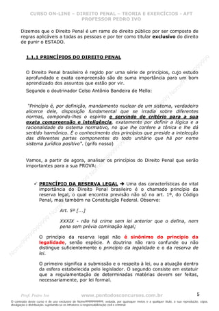 Nome99999999999
                  CURSO ON-LINE – – DIREITO PENAL – – TEORIAEXERCÍCIOS - AFT- AFT
                     CURSO ON-LINE DIREITO PENAL TEORIA E E EXERCÍCIOS
                                     PROFESSOR PEDRO IVO
                                     PROFESSOR PEDRO IVO

       Dizemos que o Direito Penal é um ramo do direito público por ser composto de
       regras aplicáveis a todas as pessoas e por ter como titular exclusivo do direito
       de punir o ESTADO.


            1.1.1 PRINCÍPIOS DO DIREITO PENAL




                                                                                                                                99
                                                                                                                              99
                                                                                                                         99
            O Direito Penal brasileiro é regido por uma série de princípios, cujo estudo




                                                                                                                       99
            aprofundado e exata compreensão são de suma importância para um bom




                                                                                                                99
            aprendizado dos assuntos que estão por vir.




                                                                                                              e9
                                                                                                            om
            Segundo o doutrinador Celso Antônio Bandeira de Mello:




                                                                                                          N
                                                                                                     99
                                                                                                  99
             “Princípio é, por definição, mandamento nuclear de um sistema, verdadeiro




                                                                                               99
            alicerce dele, disposição fundamental que se irradia sobre diferentes




                                                                                           99
            normas, compondo-lhes o espírito e servindo de critério para a sua




                                                                                        99
            exata compreensão e inteligência, exatamente por definir a lógica e a



                                                                                     e9
            racionalidade do sistema normativo, no que lhe confere a tônica e lhe dá
                                                                                om
            sentido harmônico. É o conhecimento dos princípios que preside a intelecção
                                                                              N
            das diferentes partes componentes do todo unitário que há por nome
                                                                          99


            sistema jurídico positivo". (grifo nosso)
                                                                       99
                                                                   99
                                                                99
                                                             99




            Vamos, a partir de agora, analisar os princípios do Direito Penal que serão
                                                         e9




            importantes para a sua PROVA:
                                                     om
                                                   N
                                                9
                                             99




                     PRINCÍPIO DA RESERVA LEGAL            Uma das características de vital
                                          99




                     importância do Direito Penal brasileiro é o chamado princípio da
                                       9
                                    99




                     reserva legal, o qual encontra previsão não só no art. 1º, do Código
                                99




                     Penal, mas também na Constituição Federal. Observe:
                              e9
                          om




                                 Art. 5º [...]
                         N
                     99




                                 XXXIX - não há crime sem lei anterior que o defina, nem
                     9




                                 pena sem prévia cominação legal;
                  99
           99




                     O princípio da reserva legal não é sinônimo do princípio da
       9 99




                     legalidade, senão espécie. A doutrina não raro confunde ou não
    e9




                     distingue suficientemente o princípio da legalidade e o da reserva de
om




                     lei.
N




                     O primeiro significa a submissão e o respeito à lei, ou a atuação dentro
                     da esfera estabelecida pelo legislador. O segundo consiste em estatuir
                     que a regulamentação de determinadas matérias devem ser feitas,
                     necessariamente, por lei formal.


       Prof: Pedro Ivo                          www.pontodosconcursos.com.br                                                   5
O conteúdo deste curso é de uso exclusivo de Nome99999999999, vedada, por quaisquer meios e a qualquer título, a sua reprodução, cópia,
divulgação e distribuição, sujeitando-se os infratores à responsabilização civil e criminal.
 