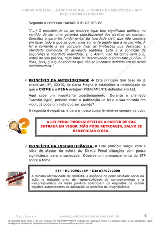 Nome99999999999
                  CURSO ON-LINE – – DIREITO PENAL – – TEORIAEXERCÍCIOS - AFT- AFT
                     CURSO ON-LINE DIREITO PENAL TEORIA E E EXERCÍCIOS
                                     PROFESSOR PEDRO IVO
                                     PROFESSOR PEDRO IVO

                     Segundo o Professor DAMÁSIO E. DE JESUS:

                     "(...) O princípio da ou de reserva legal tem significado político, no
                     sentido de ser uma garantia constitucional dos direitos do homem.
                     Constitui a garantia fundamental da liberdade civil, que não consiste
                     em fazer tudo o que se quer, mas somente aquilo que a lei permite. À




                                                                                                                                99
                     lei e somente a ela compete fixar as limitações que destacam a




                                                                                                                              99
                     atividade criminosa da atividade legítima. Esta é a condição de




                                                                                                                         99
                                                                                                                       99
                     segurança e liberdade individual. (...) Assim, não há crime sem que,




                                                                                                                99
                     antes de sua prática, haja uma lei descrevendo-o como fato punível. É




                                                                                                              e9
                     lícita, pois, qualquer conduta que não se encontre definida em lei penal




                                                                                                            om
                     incriminadora.”




                                                                                                          N
                                                                                                     99
                                                                                                  99
                     PRINCÍPIO DA ANTERIORIDADE            Este princípio tem base no já




                                                                                               99
                                                                                           99
                     citado art. 5º, XXXIX, da Carta Magna e estabelece a necessidade de




                                                                                        99
                     que o CRIME e a PENA estejam PREVIAMENTE definidos em LEI.



                                                                                     e9
                                                                                om
                     Aqui cabe um importante questionamento: Durante o chamadoN
                     “vacatio legis”, período entre a publicação da lei e a sua entrada em
                                                                          99

                     vigor, já pode um indivíduo ser punido?
                                                                       99
                                                                   99




                     A resposta é negativa, e para o nosso curso lembre-se sempre de que:
                                                                99
                                                             99
                                                         e9




                                 A LEI PENAL PRODUZ EFEITOS A PARTIR DE SUA
                                                     om




                              ENTRADA EM VIGOR. NÃO PODE RETROAGIR, SALVO SE
                                                   N




                                              BENEFICIAR O RÉU.
                                                9
                                             99
                                       9  99
                                    99
                                99




                     PRINCÍPIO DA INSIGNIFICÂNCIA            Este princípio surgiu com a
                              e9




                     idéia de afastar da esfera do Direito Penal situações com pouca
                          om




                     significância para a sociedade. Observe um pronunciamento do STF
                         N




                     sobre o tema:
                     99
                     9
                  99
           99




                                            STF - HC 92961/SP – DJe 07/02/2008
         99




                      A mínima ofensividade da conduta, a ausência de periculosidade social da
       9
    e9




                      ação, o reduzido grau de reprovabilidade do comportamento e a
om




                      inexpressividade da lesão jurídica constituem os requisitos de ordem
                      objetiva autorizadores da aplicação do princípio da insignificância.
N




       Prof: Pedro Ivo                          www.pontodosconcursos.com.br                                                   6
O conteúdo deste curso é de uso exclusivo de Nome99999999999, vedada, por quaisquer meios e a qualquer título, a sua reprodução, cópia,
divulgação e distribuição, sujeitando-se os infratores à responsabilização civil e criminal.
 
