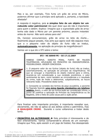 Nome99999999999
                  CURSO ON-LINE – – DIREITO PENAL – – TEORIAEXERCÍCIOS - AFT- AFT
                     CURSO ON-LINE DIREITO PENAL TEORIA E E EXERCÍCIOS
                                     PROFESSOR PEDRO IVO
                                     PROFESSOR PEDRO IVO

                     Mas e se, por exemplo, Tício furta um grão de arroz de Mévio,
                     podemos afirmar que o princípio será aplicado e, portanto, a tipicidade
                     afastada?
                     A resposta é negativa, pois o simples fato de um objeto ter um
                     reduzido valor patrimonial não quer dizer que ele não é importante




                                                                                                                                99
                                                                                                                              99
                     para quem o detém. Explico: Imagine que o supracitado grão de arroz




                                                                                                                         99
                     tenha sido dado a Mévio por um parente próximo, poucos instantes




                                                                                                                       99
                     antes de morrer. Não será valioso para ele?




                                                                                                                99
                                                                                                              e9
                     Ok, Caro(a) concurseiro(a), grão de arroz no leito de morte...




                                                                                                            om
                     Realmente peguei pesado, mas acho que agora você não esquece mais




                                                                                                          N
                     que a o pequeno valor do objeto do furto não se traduz,




                                                                                                     99
                     automaticamente, na aplicação do princípio da insignificância!!!




                                                                                                  99
                                                                                               99
                     Vamos ver o que diz o STJ sobre o tema:




                                                                                           99
                                                                                        99
                                                                                     e9
                                                     STJ - HC 60949 PE – DJ 17.12.2007

                                HABEAS    CORPUS.  DIREITO  PENAL.  FURTO  DE   om
                                                                                PULSOS
                                                                              N
                                TELEFÔNICOS. APLICAÇÃO DO PRINCÍPIO DA INSIGNIFICÂNCIA.
                                                                          99


                                POSSIBILIDADE. ORDEM CONCEDIDA.
                                                                       99
                                                                   99




                                1. O pequeno valor da res furtiva (objeto do furto) não se traduz,
                                                                99




                                automaticamente, na aplicação do princípio da insignificância. Há
                                                             99




                                que se conjugar a importância do objeto material para a vítima,
                                                         e9




                                levando-se em consideração a sua condição econômica, o valor
                                                     om




                                sentimental do bem, como também as circunstâncias e o resultado
                                                   N




                                do crime, tudo de modo a determinar, subjetivamente, se houve
                                                9
                                             99




                                relevante lesão. Precedente desta Corte.
                                       9  99




                                2. Consoante se constata dos termos da peça acusatória, a paciente
                                    99




                                foi flagrada fazendo uma única ligação clandestina em telefone
                                99




                                público. Assim, o valor da res furtiva pode ser considerado ínfimo, a
                              e9




                                ponto de justificar a aplicação do Princípio da Insignificância ou da
                          om




                                Bagatela, ante a falta de justa causa para a ação penal.
                         N
                     99
                     9
                  99
           99




                     Para finalizar este importante princípio, é importante ressaltar que,
         99




                     obviamente, ele não se aplica só aos delitos contra o patrimônio, mas
       9




                     A QUALQUER CRIME. Durante o curso voltaremos a tratar deste
    e9
om




                     tema.
N




                     PRINCÍPIO DA ALTERIDADE             Este princípio é interessante e de
                     fácil entendimento. Vamos compreendê-lo através de um exemplo:
                     Imagine que Tício, após assistir a um jogo de futebol, fica desesperado



       Prof: Pedro Ivo                          www.pontodosconcursos.com.br                                                   7
O conteúdo deste curso é de uso exclusivo de Nome99999999999, vedada, por quaisquer meios e a qualquer título, a sua reprodução, cópia,
divulgação e distribuição, sujeitando-se os infratores à responsabilização civil e criminal.
 