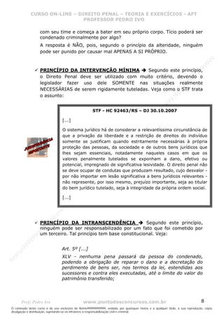 Nome99999999999
                  CURSO ON-LINE – – DIREITO PENAL – – TEORIAEXERCÍCIOS - AFT- AFT
                     CURSO ON-LINE DIREITO PENAL TEORIA E E EXERCÍCIOS
                                     PROFESSOR PEDRO IVO
                                     PROFESSOR PEDRO IVO

                     com seu time e começa a bater em seu próprio corpo. Tício poderá ser
                     condenado criminalmente por algo?
                     A resposta é NÃO, pois, segundo o princípio da alteridade, ninguém
                     pode ser punido por causar mal APENAS A SI PRÓPRIO.




                                                                                                                                99
                                                                                                                              99
                     PRINCÍPIO DA INTERVENÇÃO MÍNIMA           Segundo este princípio,




                                                                                                                         99
                                                                                                                       99
                     o Direito Penal deve ser utilizado com muito critério, devendo o




                                                                                                                99
                     legislador fazer uso dele SOMENTE nas situações realmente




                                                                                                              e9
                     NECESSÁRIAS de serem rigidamente tuteladas. Veja como o STF trata




                                                                                                            om
                     o assunto:




                                                                                                          N
                                                                                                     99
                                                                                                  99
                                                      STF - HC 92463/RS – DJ 30.10.2007




                                                                                               99
                                                                                           99
                                  [...]




                                                                                        99
                                                                                     e9
                                  O sistema jurídico há de considerar a relevantíssima circunstância de
                                                                                om
                                  que a privação da liberdade e a restrição de direitos do indivíduo
                                                                              N
                                  somente se justificam quando estritamente necessárias à própria
                                                                          99


                                  proteção das pessoas, da sociedade e de outros bens jurídicos que
                                                                       99
                                                                   99




                                  lhes sejam essenciais, notadamente naqueles casos em que os
                                                                99




                                  valores penalmente tutelados se exponham a dano, efetivo ou
                                                             99




                                  potencial, impregnado de significativa lesividade. O direito penal não
                                                         e9




                                  se deve ocupar de condutas que produzam resultado, cujo desvalor -
                                                     om




                                  por não importar em lesão significativa a bens jurídicos relevantes -
                                                   N




                                  não represente, por isso mesmo, prejuízo importante, seja ao titular
                                                9
                                             99




                                  do bem jurídico tutelado, seja à integridade da própria ordem social.
                                       9  99




                                  [...]
                                    99
                                99
                              e9
                          om
                         N




                     PRINCÍPIO DA INTRANSCENDÊNCIA                  Segundo este princípio,
                     99




                     ninguém pode ser responsabilizado por um fato que foi cometido por
                     9
                  99




                     um terceiro. Tal princípio tem base constitucional. Veja:
           99
       9 99




                                 Art. 5º [...]
    e9
om




                                 XLV - nenhuma pena passará da pessoa do condenado,
N




                                 podendo a obrigação de reparar o dano e a decretação do
                                 perdimento de bens ser, nos termos da lei, estendidas aos
                                 sucessores e contra eles executadas, até o limite do valor do
                                 patrimônio transferido;




       Prof: Pedro Ivo                          www.pontodosconcursos.com.br                                                   8
O conteúdo deste curso é de uso exclusivo de Nome99999999999, vedada, por quaisquer meios e a qualquer título, a sua reprodução, cópia,
divulgação e distribuição, sujeitando-se os infratores à responsabilização civil e criminal.
 